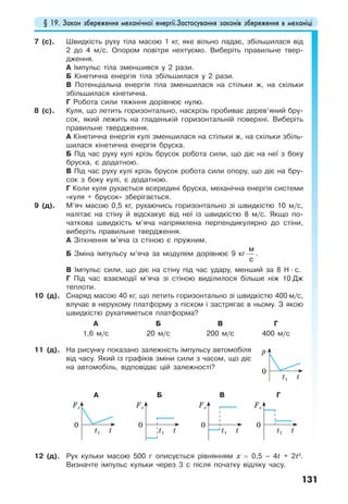 § 19. Закон збереження механічної енергії.Застосування законів збереження в механіці
131
7 (с). Швидкість руху тіла масою 1 кг, яке вільно падає, збільшилася від
2 до 4 м/с. Опором повітря нехтуємо. Виберіть правильне твер-
дження.
А Імпульс тіла зменшився у 2 рази.
Б Кінетична енергія тіла збільшилася у 2 рази.
В Потенціальна енергія тіла зменшилася на стільки ж, на скільки
збільшилася кінетична.
Г Робота сили тяжіння дорівнює нулю.
8 (с). Куля, що летить горизонтально, наскрізь пробиває дерев’яний бру-
сок, який лежить на гладенькій горизонтальній поверхні. Виберіть
правильне твердження.
А Кінетична енергія кулі зменшилася на стільки ж, на скільки збіль-
шилася кінетична енергія бруска.
Б Під час руху кулі крізь брусок робота сили, що діє на неї з боку
бруска, є додатною.
В Під час руху кулі крізь брусок робота сили опору, що діє на бру-
сок з боку кулі, є додатною.
Г Коли куля рухається всередині бруска, механічна енергія системи
«куля + брусок» зберігається.
9 (д). М’яч масою 0,5 кг, рухаючись горизонтально зі швидкістю 10 м/с,
налітає на стіну й відскакує від неї із швидкістю 8 м/с. Якщо по-
чаткова швидкість м’яча напрямлена перпендикулярно до стіни,
виберіть правильне твердження.
А Зіткнення м’яча із стіною є пружним.
Б Зміна імпульсу м’яча за модулем дорівнює 9 кг⋅
м
с
.
В Імпульс сили, що діє на стіну під час удару, менший за 8 Н · с.
Г Під час взаємодії м’яча зі стіною виділилося більше ніж 10 Дж
теплоти.
10 (д). Снаряд масою 40 кг, що летить горизонтально зі швидкістю 400 м/с,
влучає в нерухому платформу з піском і застрягає в ньому. З якою
швидкістю рухатиметься платформа?
А Б В Г
1,6 м/с 20 м/с 200 м/с 400 м/с
11 (д). На рисунку показано залежність імпульсу автомобіля
від часу. Який із графіків зміни сили з часом, що діє
на автомобіль, відповідає цій залежності?
А Б В Г
12 (д). Рух кульки масою 500 г описується рівнянням x = 0,5 – 4t + 2t2
.
Визначте імпульс кульки через 3 с після початку відліку часу.
Fx
0
tt1
Fx
0
tt1
Fx
0
tt1
Fx
0
tt1
p
0
tt1
 