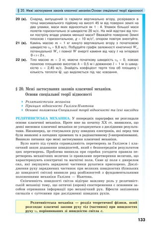 § 20. Межі застосування законів класичної механіки.Основи спеціальної теорії відносності
133
20 (в). Снаряд, випущений із гармати вертикально вгору, розірвався в
точці максимального підйому на висоті 45 м від поверхні землі на
два уламки, маси яких відносяться як 1 : 4. Уламок більшої маси
полетів горизонтально зі швидкістю 20 м/с. На якій відстані від точ-
ки пострілу впаде уламок меншої маси? Вважайте поверхню Землі
плоскою і горизонтальною, g = 10 м/с2
, опором повітря знехтуйте.
21 (в). Камінь масою m = 1 кг кинутo вертикально вгору з початковою
швидкістю υ0 = 9,8 м/с. Побудуйте графік залежності кінетичної Wк,
потенціальної Wп і повної W енергії каменя від часу t на інтервалi
< < π0 2t .
22 (в). Тіло масою m = 3 кг, маючи початкову швидкість υ0 = 0, ковзає
похилою площиною висотою h = 0,5 м і довжиною l = 1 м із швид-
кістю υ = 2,45 м/с. Знайдіть коефіцієнт тертя тіла об площину і
кількість теплоти Q, що виділяється під час ковзання.
§ 20. Межі застосування законів класичної механіки.
Основи спеціальної теорії відносності
Релятивістська механіка
Принцип відносності Галілея-Ньютона
Основні положення Спеціальної теорії відносності та їхні наслідки
РЕЛЯТИВІСТСЬКА МЕХАНІКА. У попередніх параграфах ви розглядали
основи класичної механіки. Проте вже на початку ХХ ст. виявилося, що
деякі висновки класичної механіки не узгоджуються з дослідними результа-
тами. Насамперед, це стосувалося руху швидких електронів, які перед тим
були виявлені в катодних променях та в радіоактивному β-випромінюванні.
Виникло питання про межі застосування класичної механіки.
Було взято під сумнів справедливість перетворень за Галілеєм і кла-
сичний закон додавання швидкостей, який є безпосереднім результатом
цих перетворень. Проблема виникла при спробах узгодити правила пе-
ретворень механічних величин із правилами перетворення величин, що
характеризують електричні та магнітні поля. Саме ці поля є джерелом
сил, які змушують заряджені частинки рухатися прискорено. Дослі-
дження руху заряджених частинок при великих швидкостях (близьких
до швидкості світла) виявили ряд розбіжностей з фундаментальними
положеннями механіки Галілея — Ньютона.
Скінченність швидкості світла відіграє важливу роль у релятивіст-
ській механіці тому, що оптичні (зорові) спостереження є основним за-
собом отримання інформації про механічний рух. Ефекти запізнення
сигналів є суттєвими при дослідженні швидких рухів.
Релятивістська механіка — розділ теоретичної фізики, який
розглядає класичні закони руху тіл (частинок) при швидкостях
руху υ, порівнюваних зі швидкістю світла с.
 