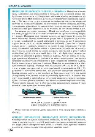 РОЗДІЛ 1. МЕХАНІКА
134
ПРИНЦИП ВІДНОСНОСТІ ГАЛІЛЕЯ — НЬЮТОНА. Вивчаючи кінема-
тику і динаміку, ви переконалися в тому, що всі механічні явища від-
буваються однаково в усіх інерційних системах відліку за однакових по-
чаткових умов. Цей висновок дістав назву механічного принципу віднос-
ності. Він вказує на те, що жодними механічними дослідами всередині
системи не можна встановити, чи перебуває в спокої інерційна система,
чи рухається рівномірно і прямолінійно. Інакше кажучи, рівномірний і
прямолінійний рух системи ніяк не впливає на механічні явища в ній.
Звернімося до такого прикладу. Нехай ви перебуваєте в автомобілі,
що швидко рухається зі сталою швидкістю на прямолінійному відріз-
ку шляху. Піднявши над головою монету, ви випускаєте її з рук. Як
вона падатиме? Монета прямовисно упаде вниз і вдариться об підлогу
в точці, розміщеній на одній вертикалі з точкою, де ви її випустили
з руки (мал. 20.1, а; кабіна автомобіля закрита). Саме так — верти-
кально вниз — падають предмети на Землі, і наш експеримент у рухо-
мому автомобілі проходить згідно з принципом відносності. З погляду
спостерігача, який стоїть на землі, предмет, випущений з рук у кабіні
автомобіля, рухається по кривій (мал. 20.1, б). Траєкторії монети ви-
являються різними в різних системах відліку. Але це зовсім не пору-
шує принципу відносності, оскільки за ним стверджується, що закони
механіки залишаються незмінними в усіх інерційних системах відліку.
Закон всесвітнього тяжіння і закони Ньютона справджуються в обох
цих системах відліку. Різниця між малюнками 20.1, а) та 20.1, б) по-
лягає в тому, що в системі відліку, пов’язаній із землею (мал. 20.1, б),
у монети є початкова швидкість, що дорівнює швидкості автомобіля.
Закони фізики свідчать, що подібно до будь-якого кинутого під кутом
до горизонту тіла, монета опише параболічну траєкторію. У системі від-
ліку, пов’язаній з автомобілем, початкова швидкість монети дорівнює
нулю, і закони фізики вказують, що монета падатиме вертикально вниз.
Таким чином, закони руху в обох системах залишаються одними і тими
самими, хоча траєкторії монети різні.
а б
Мал. 20.1. Дослід із рухом монети
у двох інерціальних системах відліку
Отже, закони механіки діють однаково в усіх інерційних системах
відліку.
ОСНОВНІ ПОЛОЖЕННЯ СПЕЦІАЛЬНОЇ ТЕОРІЇ ВІДНОСНОСТІ.
Cпостерігаючи за рухом зарядженої частинки, не так просто пояснити,
чому в системі відліку, в якій заряджена частинка нерухома, навколо
неї існує лише електростатичне поле, а з точки зору рухомої системи
навколо рухомого заряду спостерігаємо магнітне поле.
 