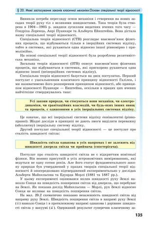 § 20. Межі застосування законів класичної механіки.Основи спеціальної теорії відносності
135
Виникла потреба перегляду основ механіки і створення на нових за-
садах теорії руху тіл з великими швидкостями. Така теорія була ство-
рена в 1904—1905 р. завдяки зусиллям видатних вчених того часу —
Гендріха Лоренца, Анрі Пуанкаре та Альберта Ейнштейна. Вона дістала
назву спеціальної теорії відносності.
Спеціальна теорія відносності (СТВ) розглядає взаємозв’язок фізич-
них процесів, що відбуваються тільки в інерційних системах відліку,
тобто в системах, які рухаються одна відносно іншої рівномірно і пря-
молінійно.
На основі спеціальної теорії відносності була розроблена релятивіст-
ська механіка.
Загальна теорія відносності (ЗТВ) описує взаємозв’язок фізичних
процесів, що відбуваються в системах, які прискорено рухаються одна
відносно іншої (неінерційних системах відліку).
Спеціальна теорія відносності базується на двох постулатах. Перший
постулат є узагальненням класичного принципу відносності Галілея, і
ми називатимемо його розширеним принципом відносності, або принци-
пом відносності Пуанкаре — Енштейна, оскільки в працях цих вчених
найчіткіше стверджувалось таке:
Усі закони природи, чи стосуються вони механіки, чи електро-
динаміки, чи гравітаційних взаємодій, чи будь-яких інших явищ
та процесів, є однаковими в усіх інерціальних системах відліку.
Це означає, що всі інерціальні системи відліку еквівалентні (рівно-
правні). Жодні досліди в принципі не дають змоги виділити переважну
(абсолютну) інерціальну систему відліку.
Другий постулат спеціальної теорії відносності — це постулат про
сталість швидкості світла:
Швидкість світла однакова в усіх напрямах і не залежить від
швидкості джерела світла чи приймача (спостерігача).
Постулат про сталість швидкості світла не є відкриттям новітньої
фізики. Він неявно присутній в усіх астрономічних вимірюваннях, які
ведуться не одну сотню років. Але його статус фундаментального зако-
ну природи був утверджений у працях творців спеціальної теорії від-
носності й опосередковано підтверджений експериментально у дослідах
Альберта Майкельсона та Едуарда Морлі (1881 та 1887 рр.).
У цьому експерименті оцінювався вплив швидкості руху Землі на-
вколо Сонця на швидкість поширення світла від джерела, що перебуває
на Землі. Як показав дослід Майкельсона — Морлі, рух Землі відносно
Сонця не впливає на швидкість поширення світла.
На мал. 20.2 схематично показано незалежність швидкості світла від
напряму руху Землі. Швидкість поширення світла в напрямі руху Землі
( υ) навколо Сонця і в протилежному напрямі однакова і дорівнює швидко-
сті світла у вакуумі (u ). Одержаний результат суперечив класичному за-
 