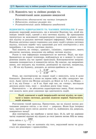 § 21. Відносність часу та лінійних розмірів тіл.Релятивістський закон додавання швидкостей
137
§ 21. Відносність часу та лінійних розмірів тіл.
Релятивістський закон додавання швидкостей
Відносність одночасності та часових інтервалів
Відносність лінійних розмірів тіл
Релятивістський закон додавання швидкостей
ВІДНОСНІСТЬ ОДНОЧАСНОСТІ ТА ЧАСОВИХ ІНТЕРВАЛІВ. У попе-
редньому параграфі зазначалось, що в механіці Ньютона час, який від-
повідає певній події, єдиний у всіх системах відліку. Це припущення
ґрунтується на можливості синхронізувати годинники в різних систе-
мах відліку за рахунок миттєвої передачі інформації. Тобто в механіці
Ньютона достатньо одного годинника для опису подій в різних системах
відліку, оскільки перебіг часу однаковий для всіх спостерігачів у всіх
інерційних, і не тільки, системах відліку.
Такі поняття, як «тепер», «раніше», «пізніше», «одночасно», мають
абсолютне значення, незалежне від вибору системи відліку.
Разом із тим інформація поширюється не миттєво. Події, що відо-
бражаються на екрані телевізора, відбуваються не в момент їх спосте-
реження (навіть під час прямої трансляції). Електромагнітне випромі-
нювання поширюється зі швидкістю світла. Це означає, що випроміню-
вання, яке виходить від телевежі, розміщеної на відстані, наприклад,
l1 = 30 км від будинку, доходить до антени-приймача за час:
4
41
1 8
3 10
10
3 10
c
c
l
t −⋅
= = =
⋅
.
Отже, ми спостерігаємо на екрані події з минулого, хоча й дуже
близького. Дивлячись у вікно на зоряне небо, ми ніби «зондуємо» ми-
нуле. Адже світло від Місяця доходить до Землі за 1,3 с, від Марса —
за 5 хв, від Сонця — за 8 хв. Одні зорі так, як «тепер», виглядали
декілька років тому, інші — мільйони років тому тощо.
Одночасність — не абсолютна характеристика явищ. Різні спостері-
гачі можуть мати різні уявлення про одночасність подій.
Події, одночасні в одній інерціальній системі відліку, не одно-
часні в інших системах, рухомих відносно першої. Одночасність
подій відносна.
Розглянемо такий приклад. Припустимо, що на підлозі вагона роз-
ташоване джерело світла, а на стелі — дзеркало. Яким буде інтервал
часу, протягом якого світло досягне стелі та, відбившись від дзеркала,
повернеться назад?
Для спостерігача, що перебуває у вагоні (мал. 21.1), цей час дорівнює
частці подвоєної відстані від підлоги до стелі (висота вагона BD) на швид-
кість світла c: 0
2BD
t
c
= .
Цей інтервал часу не залежить від того, нерухомий вагон чи руха-
ється він рівномірно і прямолінійно.
 