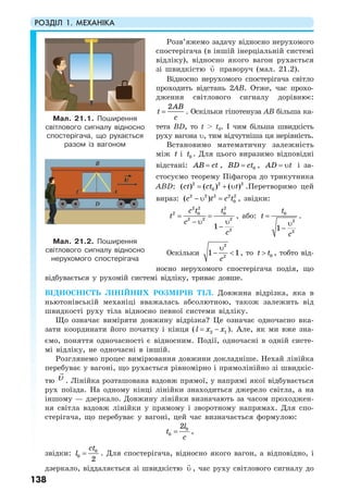 РОЗДІЛ 1. МЕХАНІКА
138
Розв’яжемо задачу відносно нерухомого
спостерігача (в іншій інерціальній системі
відліку), відносно якого вагон рухається
зі швидкістю υ праворуч (мал. 21.2).
Відносно нерухомого спостерігача світло
проходить відстань 2AB. Отже, час прохо-
дження світлового сигналу дорівнює:
2AB
t
c
= . Оскільки гіпотенуза AB більша ка-
тета BD, то t > t0. І чим більша швидкість
руху вагона υ, тим відчутніша ця нерівність.
Встановимо математичну залежність
між t і 0t . Для цього виразимо відповідні
відстані: AB ct= , 0BD ct= , AD t= υ і за-
стосуємо теорему Піфагора до трикутника
АВD: 2 2 2
0( ) ( ) ( )ct ct t= + υ .Перетворимо цей
вираз: 2 2 2 2 2
0( )c t c t− υ = , звідки:
2 2 2
2 0 0
2 2 2
2
1
c t t
t
c
c
= =
− υ υ
−
, або: 0
2
2
1
t
t
c
=
υ
−
.
Оскільки
2
2
1 1
c
υ
− < , то 0t t> , тобто від-
носно нерухомого спостерігача подія, що
відбувається у рухомій системі відліку, триває довше.
ВІДНОСНІСТЬ ЛІНІЙНИХ РОЗМІРІВ ТІЛ. Довжина відрізка, яка в
ньютонівській механіці вважалась абсолютною, також залежить від
швидкості руху тіла відносно певної системи відліку.
Що означає виміряти довжину відрізка? Це означає одночасно вка-
зати координати його початку і кінця ( 2 1l x x= − ). Але, як ми вже зна-
ємо, поняття одночасності є відносним. Події, одночасні в одній систе-
мі відліку, не одночасні в іншій.
Розглянемо процес вимірювання довжини докладніше. Нехай лінійка
перебуває у вагоні, що рухається рівномірно і прямолінійно зі швидкіс-
тю υ . Лінійка розташована вздовж прямої, у напрямі якої відбувається
рух поїзда. На одному кінці лінійки знаходиться джерело світла, а на
іншому — дзеркало. Довжину лінійки визначають за часом проходжен-
ня світла вздовж лінійки у прямому і зворотному напрямах. Для спо-
стерігача, що перебуває у вагоні, цей час визначається формулою:
0
0
2l
t
c
= ,
звідки: 0
0
2
ct
l = . Для спостерігача, відносно якого вагон, а відповідно, і
дзеркало, віддаляється зі швидкістю υ , час руху світлового сигналу до
Мал. 21.1. Поширення
світлового сигналу відносно
спостерігача, що рухається
разом із вагоном
Мал. 21.2. Поширення
світлового сигналу відносно
нерухомого спостерігача
 