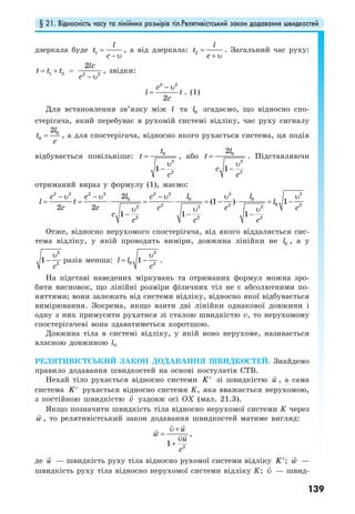 § 21. Відносність часу та лінійних розмірів тіл.Релятивістський закон додавання швидкостей
139
дзеркала буде 1
l
t
c
=
− υ
, а від дзеркала: 2
l
t
c
=
+ υ
. Загальний час руху:
1 2t t t= + = 2 2
2lc
c − υ
, звідки:
2 2
2
c
l t
c
− υ
= . (1)
Для встановлення зв’язку між l та 0l згадаємо, що відносно спо-
стерігача, який перебуває в рухомій системі відліку, час руху сигналу
0
0
2l
t
c
= , а для спостерігача, відносно якого рухається система, ця подія
відбувається повільніше: 0
2
2
1
t
t
c
=
υ
−
, або 0
2
2
2
1
l
t
c
c
=
υ
−
. Підставляючи
отриманий вираз у формулу (1), маємо:
2 2 2 2 2 2 2 2
0 0 0
02 2 22 2 2
2 2 2
2
(1 ) 1
2 2
1 1 1
l l lc c c
l t l
c c c c c
c
c c c
− υ − υ − υ υ υ
= = ⋅ = ⋅ = − ⋅ = −
υ υ υ
− − −
Отже, відносно нерухомого спостерігача, від якого віддаляється сис-
тема відліку, у якій проводять виміри, довжина лінійки не 0l , а у
2
2
1
c
υ
− разів менша:
2
0 2
1l l
c
υ
= − .
На підставі наведених міркувань та отриманих формул можна зро-
бити висновок, що лінійні розміри фізичних тіл не є абсолютними по-
няттями; вони залежать від системи відліку, відносно якої відбувається
вимірювання. Зокрема, якщо взяти дві лінійки однакової довжини і
одну з них примусити рухатися зі сталою швидкістю v, то нерухомому
спостерігачеві вона здаватиметься коротшою.
Довжина тіла в системі відліку, у якій воно нерухоме, називається
власною довжиною l0.
РЕЛЯТИВІСТСЬКИЙ ЗАКОН ДОДАВАННЯ ШВИДКОСТЕЙ. Знайдемо
правило додавання швидкостей на основі постулатів СТВ.
Нехай тіло рухається відносно системи K′ зі швидкістю u , а сама
система K′ рухається відносно системи K, яка вважається нерухомою,
з постійною швидкістю v уздовж осі OX (мал. 21.3).
Якщо позначити швидкість тіла відносно нерухомої системи K через
w , то релятивістський закон додавання швидкостей матиме вигляд:
2
1
u
w
u
c
υ +
=
υ
+
,
де u — швидкість руху тіла відносно рухомої системи відліку K′; w —
швидкість руху тіла відносно нерухомої системи відліку K; υ — швид-
 