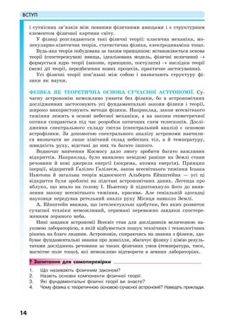 ВСТУП
14
і сутнісних зв’язків між певними фізичними явищами і є структурним
елементом фізичної картини світу.
У фізиці розглядаються такі фізичні теорії: класична механіка, мо-
лекулярно-кінетична теорія, статистична фізика, електродинаміка тощо.
Будь-яка теорія побудована за таким принципом: встановлюється основа
теорії (спостережувані явища, ідеалізована модель, фізичні величини) →
формується ядро теорії (закони, принципи, постулати) → наслідки теорії
(межі дії теорії, передбачення нових процесів, практичне застосування).
Усі фізичні теорії пов’язані між собою і визначають структуру фі-
зики як науки.
ФІЗИКА ЯК ТЕОРЕТИЧНА ОСНОВА СУЧАСНОЇ АСТРОНОМІЇ. Су-
часну астрономію неможливо уявити без фізики, бо в астрономічних
дослідженнях застосовують усі фундаментальні закони фізики і теорії,
широко використовують методи фізики. Наприклад, закон всесвітнього
тяжіння лежить в основі небесної механіки, а на закони геометричної
оптики спираються під час розробки оптичних схем телескопів. Дослі-
дження спектрального складу світла (спектральний аналіз) є основою
астрофізики. За допомогою спектрального аналізу астрономи навчили-
ся визначати не лише хімічний склад небесних тіл, а й температуру,
швидкість руху, відстані до них та багато іншого.
Водночас вивчення Космосу дало змогу зробити багато важливих
відкриттів. Наприклад, було виявлено невідомі раніше на Землі стани
речовини й нові джерела енергії (зокрема, атомна енергія). Принцип
інерції, відкритий Ґалілео Ґалілеєм, закон всесвітнього тяжіння Ісаака
Ньютона й загальна теорія відносності Альберта Ейнштейна — усі ці
відкриття були зроблені на підставі астрономічних даних. Легенда про
яблуко, що впало на голову І. Ньютону й підштовхнуло його до вияв-
лення закону всесвітнього тяжіння, красива. Але геніальній здогадці
науковця передував ретельний аналіз руху Місяця навколо Землі.
А. Ейнштейн вважав, що інтелектуальні здобутки, без яких розвиток
сучасної техніки неможливий, отримані переважно завдяки спостере-
женням зоряного неба.
Нині завдяки астрономії Всесвіт став для дослідників величезною на-
уковою лабораторією, в якій відбувається пошук технічних і технологічних
рішень на благо людини. Астрономія, спираючись на знання з фізики, здо-
буває фундаментальні знання про довкілля, збагачує фізику і хімію резуль-
татами досліджень речовини за таких фізичних умов (температура, тиск,
магнітне поле тощо), які неможливо відтворити в земних лабораторіях.
? Запитання для самоперевірки
1. Що називають фізичним законом?
2. Назвіть основні компоненти фізичної теорії.
3. Які фундаментальні фізичні теорії ви знаєте?
4. Чому фізика є теоретичною основою сучасної астрономії? Наведіть приклади.
 