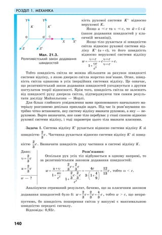 РОЗДІЛ 1. МЕХАНІКА
140
кість рухомої системи K′ відносно
нерухомої K.
Якщо u <<c та υ <<c, то w u= υ +
(закон додавання швидкостей у кла-
сичній механіці).
Якщо тіло рухається зі швидкістю
світла відносно рухомої системи від-
ліку K′ (u = c), то його швидкість
відносно нерухомої системи відліку
2
1
c c
w c c
c c
c
υ + υ +
= = =
υ υ ++
.
Тобто швидкість світла не можна збільшити за рахунок швидкості
системи відліку, з якою джерело світла жорстко пов’язане. Отже, швид-
кість світла однакова в усіх інерційних системах відліку. Це означає,
що релятивістський закон додавання швидкостей узгоджується з другим
постулатом теорії відносності. Крім того, швидкість світла не залежить
від швидкості руху джерела світла, підтверджуючи тим самим резуль-
тати досліду Майкельсона — Морлі.
Для більш глибокого усвідомлення вами пропонованого навчального ма-
теріалу розглянемо декілька прикладів задач. Під час їх розв’язування по-
трібно чітко встановити, яку систему відліку вважати рухомою, а яку — не-
рухомою. Варто визначити, яке саме тіло перебуває у стані спокою відносно
рухомої системи відліку, і тоді параметри цього тіла вважати власними.
Задача 1. Система відліку K′ рухається відносно системи відліку K зі
швидкістю
2
3
c . Частинка рухається відносно системи відліку K′ зі швид-
кістю
2
3
c . Визначити швидкість руху частинки в системі відліку K.
Дано:
2
3
cυ =
2
3
u c=
Розв’язання:
Оскільки рух усіх тіл відбувається в одному напрямі, то
за релятивістським законом додавання швидкостей:
2
2
2 2
4 123 3
2 2 4 131 3 1
3 3 91
u
w
u
c
c
c c
c
c
c c
+
+ υ
= = = =
υ ⎛ ⎞+ ⋅ ⋅ +⎜ ⎟
⎝ ⎠+
, тобто ω < c.
w — ?
Аналізуючи отриманий результат, бачимо, що за класичним законом
додавання швидкостей було б:
2 2 4
3 3 3
w c c c= + = , тобто w > c, що непри-
пустимо, бо швидкість поширення світла у вакуумі є максимальною
швидкістю передачі сигналу.
Відповідь: 0,92с.
Мал. 21.3.
Релятивістський закон додавання
швидкостей
 