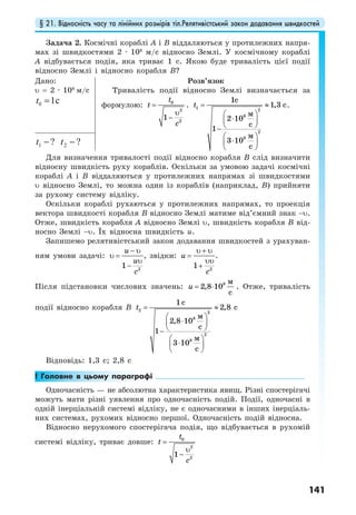 § 21. Відносність часу та лінійних розмірів тіл.Релятивістський закон додавання швидкостей
141
Задача 2. Космічні кораблі А і В віддаляються у протилежних напря-
мах зі швидкостями 2 · 108
м/c відносно Землі. У космічному кораблі
А відбувається подія, яка триває 1 с. Якою буде тривалість цієї події
відносно Землі і відносно корабля В?
Дано:
υ = 2 · 108
м/c
0 1ct =
Розв’язок
Тривалість події відносно Землі визначається за
формулою: 0
2
2
1
t
t
c
=
υ
−
. 1 2
8
2
8
1
1,3
2 10
1
3 10
с
с
м
с
м
с
t = ≈
⎛ ⎞
⋅⎜ ⎟
⎝ ⎠−
⎛ ⎞
⋅⎜ ⎟
⎝ ⎠
.
?1 −t ?2 −t
Для визначення тривалості події відносно корабля В слід визначити
відносну швидкість руху кораблів. Оскільки за умовою задачі космічні
кораблі А і В віддаляються у протилежних напрямах зі швидкостями
υ відносно Землі, то можна один із кораблів (наприклад, В) прийняти
за рухому систему відліку.
Оскільки кораблі рухаються у протилежних напрямах, то проекція
вектора швидкості корабля В відносно Землі матиме від’ємний знак −υ.
Отже, швидкість корабля А відносно Землі υ, швидкість корабля В від-
носно Землі −υ. Їх відносна швидкість u.
Запишемо релятивістський закон додавання швидкостей з урахуван-
ням умови задачі:
2
1
u
u
c
− υ
υ =
υ
−
, звідки:
2
1
u
c
υ + υ
=
υυ
+
.
Після підстановки числових значень: 8 м
2,8 10
с
u = ⋅ . Отже, тривалість
події відносно корабля В 2 2
8
2
8
1
2,8
2,8 10
1
3 10
с
с
м
с
м
с
t = ≈
⎛ ⎞
⋅⎜ ⎟
⎝ ⎠−
⎛ ⎞
⋅⎜ ⎟
⎝ ⎠
Відповідь: 1,3 с; 2,8 с
! Головне в цьому параграфі
Одночасність — не абсолютна характеристика явищ. Різні спостерігачі
можуть мати різні уявлення про одночасність подій. Події, одночасні в
одній інерціальній системі відліку, не є одночасними в інших інерціаль-
них системах, рухомих відносно першої. Одночасність подій відносна.
Відносно нерухомого спостерігача подія, що відбувається в рухомій
системі відліку, триває довше: 0
2
2
1
t
t
c
=
υ
−
 