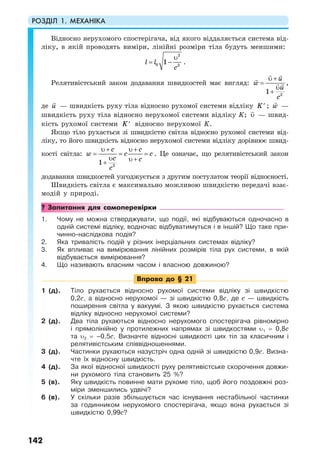 РОЗДІЛ 1. МЕХАНІКА
142
Відносно нерухомого спостерігача, від якого віддаляється система від-
ліку, в якій проводять виміри, лінійні розміри тіла будуть меншими:
2
0 2
1l l
c
υ
= − .
Релятивістський закон додавання швидкостей має вигляд:
2
1
u
w
u
c
υ +
=
υ
+
,
де u — швидкість руху тіла відносно рухомої системи відліку K′ ; w —
швидкість руху тіла відносно нерухомої системи відліку K; υ — швид-
кість рухомої системи K′ відносно нерухомої K.
Якщо тіло рухається зі швидкістю світла відносно рухомої системи від-
ліку, то його швидкість відносно нерухомої системи відліку дорівнює швид-
кості світла:
2
1
c c
w c c
c c
c
υ + υ +
= = =
υ υ ++
. Це означає, що релятивістський закон
додавання швидкостей узгоджується з другим постулатом теорії відносності.
Швидкість світла є максимально можливою швидкістю передачі взає-
модій у природі.
? Запитання для самоперевірки
1. Чому не можна стверджувати, що події, які відбуваються одночасно в
одній системі відліку, водночас відбуватимуться і в іншій? Що таке при-
чинно-наслідкова подія?
2. Яка тривалість подій у різних інерціальних системах відліку?
3. Як впливає на вимірювання лінійних розмірів тіла рух системи, в якій
відбувається вимірювання?
4. Що називають власним часом і власною довжиною?
Вправа до § 21
1 (д). Тіло рухається відносно рухомої системи відліку зі швидкістю
0,2с, а відносно нерухомої — зі швидкістю 0,8с, де с — швидкість
поширення світла у вакуумі. З якою швидкістю рухається система
відліку відносно нерухомої системи?
2 (д). Два тіла рухаються відносно нерухомого спостерігача рівномірно
і прямолінійно у протилежних напрямах зі швидкостями υ1 = 0,8с
та υ2 = –0,5с. Визначте відносні швидкості цих тіл за класичним і
релятивістським співвідношеннями.
3 (д). Частинки рухаються назустріч одна одній зі швидкістю 0,9с. Визна-
чте їх відносну швидкість.
4 (д). За якої відносної швидкості руху релятивістське скорочення довжи-
ни рухомого тіла становить 25 %?
5 (в). Яку швидкість повинне мати рухоме тіло, щоб його поздовжні роз-
міри зменшились удвічі?
6 (в). У скільки разів збільшується час існування нестабільної частинки
за годинником нерухомого спостерігача, якщо вона рухається зі
швидкістю 0,99с?
 