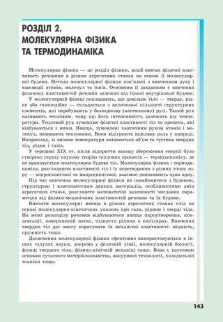 143
РОЗДІЛ 2.
МОЛЕКУЛЯРНА ФІЗИКА
ТА ТЕРМОДИНАМІКА
Молекулярна фізика — це розділ фізики, який вивчає фізичні влас-
тивості речовини в різних агрегатних станах на основі її молекуляр-
ної будови. Методи молекулярної фізики пов’язані з вивченням руху і
взаємодії атомів, молекул та іонів. Основним її завданням є вивчення
фізичних властивостей речовин залежно від їхньої внутрішньої будови.
У молекулярній фізиці покладають, що довільне тіло — тверде, рід-
ке або газоподібне — складається з величезної кількості структурних
елементів, які перебувають у безладному (хаотичному) русі. Такий рух
називають тепловим, тому що його інтенсивність залежить від темпе-
ратури. Тепловий рух зумовлює фізичні властивості тіл та процеси, які
відбуваються з ними. Явища, зумовлені хаотичним рухом атомів і мо-
лекул, називають тепловими. Вони відіграють важливу роль у природі.
Наприклад, зі зміною температури змінюються об’єм та густина твердих
тіл, рідин і газів.
У середині XIX ст. після відкриття закону збереження енергії було
створено першу наукову теорію теплових процесів — термодинаміку, де
не враховується молекулярна будова тіл. Молекулярна фізика і термоди-
наміка, розглядаючи властивості тіл і їх перетворення з різних точок зо-
ру — мікроскопічної та макроскопічної, взаємно доповнюють одна одну.
Під час вивчення молекулярної фізики ви ознайомитеся з будовою,
структурою і властивостями деяких матеріалів, особливостями змін
агрегатних станів, розглянете математичні залежності числових пара-
метрів від фізико-механічних властивостей речовин та їх будови.
Вивчати молекулярні явища в різних агрегатних станах слід на
основі молекулярно-кінетичних уявлень про гази, рідини і тверді тіла.
На межі розподілу речовин відбуваються явища пароутворення, кон-
денсації, поверхневий натяг, підняття рідини в капілярах. Вивчення
твердих тіл дає змогу коригувати їх механічні властивості: міцність,
пружність тощо.
Досягнення молекулярної фізики ефективно використовуються в ін-
ших галузях науки, зокрема у фізичній хімії, молекулярній біології,
фізиці твердого тіла, фізико-хімічній механіці тощо. Вона є науковою
основою сучасного матеріалознавства, вакуумної технології, холодильної
техніки тощо.
 