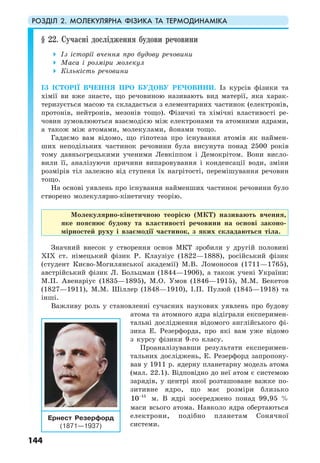 РОЗДІЛ 2. МОЛЕКУЛЯРНА ФІЗИКА ТА ТЕРМОДИНАМІКА
144
§ 22. Сучасні дослідження будови речовини
Із історії вчення про будову речовини
Маса і розміри молекул
Кількість речовини
ІЗ ІСТОРІЇ ВЧЕННЯ ПРО БУДОВУ РЕЧОВИНИ. Із курсів фізики та
хімії ви вже знаєте, що речовиною називають вид матерії, яка харак-
теризується масою та складається з елементарних частинок (електронів,
протонів, нейтронів, мезонів тощо). Фізичні та хімічні властивості ре-
човин зумовлюються взаємодією між електронами та атомними ядрами,
а також між атомами, молекулами, йонами тощо.
Гадаємо вам відомо, що гіпотеза про існування атомів як наймен-
ших неподільних частинок речовини була висунута понад 2500 років
тому давньогрецькими ученими Левкіппом і Демокрітом. Вони висло-
вили її, аналізуючи причини випаровування і конденсації води, зміни
розмірів тіл залежно від ступеня їх нагрітості, перемішування речовин
тощо.
На основі уявлень про існування найменших частинок речовини було
створено молекулярно-кінетичну теорію.
Молекулярно-кінетичною теорією (МКТ) називають вчення,
яке пояснює будову та властивості речовини на основі законо-
мірностей руху і взаємодії частинок, з яких складаються тіла.
Значний внесок у створення основ МКТ зробили у другій половині
ХІХ ст. німецький фізик Р. Клаузіус (1822—1888), російський фізик
(студент Києво-Могилянської академії) М.В. Ломоносов (1711—1765),
австрійський фізик Л. Больцман (1844—1906), а також учені України:
М.П. Авенаріус (1835—1895), М.О. Умов (1846—1915), М.М. Бекетов
(1827—1911), М.М. Шіллер (1848—1910), І.П. Пулюй (1845—1918) та
інші.
Важливу роль у становленні сучасних наукових уявлень про будову
атома та атомного ядра відіграли експеримен-
тальні дослідження відомого англійського фі-
зика Е. Резерфорда, про які вам уже відомо
з курсу фізики 9-го класу.
Проаналізувавши результати експеримен-
тальних досліджень, Е. Резерфорд запропону-
вав у 1911 р. ядерну планетарну модель атома
(мал. 22.1). Відповідно до неї атом є системою
зарядів, у центрі якої розташоване важке по-
зитивне ядро, що має розміри близько
15
10−
м. В ядрі зосереджено понад 99,95 %
маси всього атома. Навколо ядра обертаються
електрони, подібно планетам Сонячної
системи.
Ернест Резерфорд
(1871—1937)
 