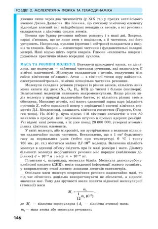 РОЗДІЛ 2. МОЛЕКУЛЯРНА ФІЗИКА ТА ТЕРМОДИНАМІКА
146
дження лише через два тисячоліття (у ХІХ ст.) у працях англійського
вченого Джона Дальтона. Він показав, що кожному хімічному елементу
відповідає власний тип найдрібніших невидимих атомів, а всі речовини
складаються з хімічних сполук атомів.
Вчення про будову речовини набуває розвитку і в наші дні. Зокрема,
наразі з’ясовано, що не лише атом є подільним, а й частинки, які його
увторюють. Наприклад, нуклони (протони і нейтрони) складаються з квар-
ків та глюонів. Кварки — елементарні частинки і фундаментальні складові
матерії. Нині відомо шість сортів кварків. Глюони «склеюють» кварки і
рухаються практично вільно всередині нуклона.
МАСА ТА РОЗМІРИ МОЛЕКУЛ. Вивчаючи природничі науки, ви дізна-
лися, що молекули — найменші частинки речовини, які визначають її
хімічні властивості. Молекули складаються з атомів, сполучених між
собою хімічними зв’язками. Атом — з хімічної точки зору найменша,
електричнонейтральна, хімічно неподільна частинка речовини.
Молекули складних речовин утворені із різних атомів, кількість яких
може сягати від двох (N2, O2, H2, KCl) до тисячі і більше (полімери).
Багатоатомні молекули називають макромолекулами. Якщо різних ви-
дів молекул у природі надзвичайно багато, то кількість різних атомів
обмежена. Множину атомів, які мають однаковий заряд ядра (кількість
протонів Z, тобто однаковий номер у періодичній системі хімічних еле-
ментів Д.І. Менделєєва), називають хімічним елементом (Гідроген, Окси-
ген тощо). На 2010 р. було відомо 118 хімічних елементів: з них 89
виявлено в природі, інші отримано штучно в процесі ядерних реакцій.
Усі відомі нині речовини, а їх уже понад 20 000 000, утворені атомами
різних хімічних елементів.
У світі молекул, або мікросвіті, ми зустрічаємося з великою кількіс-
тю надзвичайно малих частинок. Встановлено, що в 1 см3
будь-якого
газу за нормальних умов (тобто при температурі 0 °С і тиску
760 мм. рт. ст.) міститься майже 19
2,7 10⋅ молекул. Величезна кількість
молекул в одиниці об’єму свідчить про їх малі розміри і маси. Діаметр
більшості молекул неорганічних речовин має порядок (наближено до-
рівнює) d ≈ 10–10
м і масу m ≈ 10–26
кг.
Гігантами є, наприклад, молекули білків. Молекула дезоксирибону-
клеїнової кислоти (ДНК), носія спадкової інформації живого організму,
у випрямленому стані досягає довжини десятків сантиметрів.
Оскільки маси молекул неорганічних речовин надзвичайно малі, то
під час обчислень доцільно використовувати не абсолютні, а відносні
значення мас. Тому для зручності ввели поняття відносної молекулярної
(атомної) маси
121
(C )
12
o
r
o
m
M
m
= ,
де rM — відносна молекулярна ( rA — відносна атомна) маса;
0m — маса атома або молекули речовини;
 