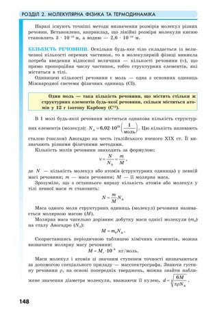 РОЗДІЛ 2. МОЛЕКУЛЯРНА ФІЗИКА ТА ТЕРМОДИНАМІКА
148
Наразі існують точніші методи визначення розмірів молекул різних
речовин. Встановлено, наприклад, що лінійні розміри молекули кисню
становлять 3 · 10–10
м, а водню — 2,6 · 10–10
м.
КІЛЬКІСТЬ РЕЧОВИНИ. Оскільки будь-яке тіло складається із вели-
чезної кількості окремих частинок, то в молекулярній фізиці виникла
потреба введення відносної величини — кількості речовини (ν), що
прямо пропорційна числу частинок, тобто структурних елементів, які
містяться в тілі.
Одиницею кількості речовини є моль — одна з основних одиниць
Міжнародної системи фізичних одиниць (СІ).
Один моль — така кількість речовини, що містить стільки ж
структурних елементів будь-якої речовини, скільки міститься ато-
мів у 12 г ізотопу Карбону (С12
).
В 1 молі будь-якої речовини міститься однакова кількість структур-
них елементів (молекул): 23 1
6,02 10
моль
AN
⎛ ⎞
= ⋅ ⎜ ⎟⎝ ⎠
. Цю кількість називають
сталою (числом) Авогадро на честь італійського вченого ХIХ ст. Її ви-
значають різними фізичними методами.
Кількість молів речовини знаходять за формулою:
A
N m
N M
ν = = ,
де N — кількість молекул або атомів (структурних одиниць) у певній
масі речовини; m — маса речовини; М — її молярна маса.
Зрозуміло, що з останнього виразу кількість атомів або молекул у
тілі певної маси m становить:
A
m
N N
M
=
Маса одного моля структурних одиниць (молекул) речовини назива-
ється молярною масою (М).
Молярна маса чисельно дорівнює добутку маси однієї молекули (m0)
на сталу Авогадро (NA):
0 AM m N= .
Скориставшись періодичною таблицею хімічних елементів, можна
визначити молярну масу речовини:
3
10rM M −
= ⋅ кг/моль.
Маси молекул і атомів зі значним ступенем точності визначаються
за допомогою спеціального приладу — масспектрографа. Знаючи густи-
ну речовини ρ, на основі попередніх тверджень, можна знайти набли-
жене значення діаметра молекули, вважаючи її кулею, 3
A
6M
d
N
=
πρ
.
 