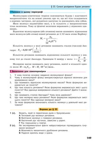 § 22. Сучасні дослідження будови речовини
149
! Головне в цьому параграфі
Молекулярно-кінетичною теорією пояснюються будова і властивості
макроскопічних тіл на основі уявлень про те, що всі тіла складаються
з окремих частинок, які рухаються хаотично та взаємодіють між собою.
Маси молекул надзвичайно малі, а їх кількість у макроскопічних
тілах величезна. Тому ці фізичні величини виражають у відносних оди-
ницях.
Відносною молекулярною (або атомною) масою називають відношення
маси молекули (або атома) певної речовини до 1/12 маси атома Карбону:
0
12
0
1
(C )
12
r
m
M
m
= .
Кількість молекул у молі речовини називають сталою (числом) Аво-
гадро:
23
A
1
6,02 10
моль
N
⎛ ⎞
= ⋅ ⎜ ⎟
⎝ ⎠
.
Кількістю речовини називають відношення кількості молекул у пев-
ному тілі до сталої Авогадро. Одиницею її виміру є моль:
A
N m
N M
ν = = .
Молярною масою називають масу речовини, взятої в кількості одно-
го моля: 0 AM m N= , 3
10 /кг мольrM M −
= ⋅ .
? Запитання для самоперевірки
1. У чому полягає основне завдання молекулярної фізики?
2. Чому в молекулярній фізиці використовуються відносні величини для
вимірювання маси?
3. Що називають відносною молекулярною масою? Якою формулою ви-
ражається це поняття?
4. Що таке кількість речовини? Якою формулою виражається зміст цього
поняття? Яка одиниця вимірювання кількості речовини? Дайте її визна-
чення.
5. Що називають сталою Авогадро? Чому вона дорівнює?
6. Що таке молярна маса речовини? Якою формулою виражається зміст
цього поняття? Яка одиниця молярної маси?
7. За якою формулою визначають кількість молекул у довільній масі ре-
човини?
Вправа до § 22
1 (с). Вкажіть, який із перелічених рухів є броунівським:
А Тепловий рух молекул речовини.
Б Вилітання молекул з поверхні речовини.
В Хаотичний рух частинок, завислих у рідині.
Г Рух порошинки у повітрі.
2 (с). Які експериментальні факти найдостовірніше підтверджують існу-
вання молекул?
А Можливість механічного дроблення речовини.
Б Падіння крапель води з крана.
 