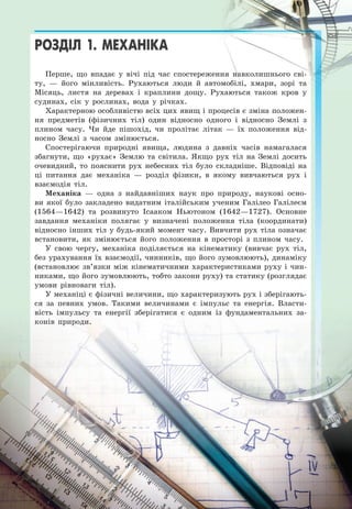 15
РОЗДІЛ 1. МЕХАНІКА
Перше, що впадає у вічі під час спостереження навколишнього сві-
ту, — його мінливість. Рухаються люди й автомобілі, хмари, зорі та
Місяць, листя на деревах і краплини дощу. Рухаються також кров у
судинах, сік у рослинах, вода у річках.
Характерною особливістю всіх цих явищ і процесів є зміна положен-
ня предметів (фізичних тіл) один відносно одного і відносно Землі з
плином часу. Чи йде пішохід, чи пролітає літак — їх положення від-
носно Землі з часом змінюється.
Спостерігаючи природні явища, людина з давніх часів намагалася
збагнути, що «рухає» Землю та світила. Якщо рух тіл на Землі досить
очевидний, то пояснити рух небесних тіл було складніше. Відповіді на
ці питання дає механіка — розділ фізики, в якому вивчаються рух і
взаємодія тіл.
Механіка — одна з найдавніших наук про природу, наукові осно-
ви якої було закладено видатним італійським ученим Галілео Галілеєм
(1564—1642) та розвинуто Ісааком Ньютоном (1642—1727). Основне
завдання механіки полягає у визначені положення тіла (координати)
відносно інших тіл у будь-який момент часу. Вивчити рух тіла означає
встановити, як змінюється його положення в просторі з плином часу.
У свою чергу, механіка поділяється на кінематику (вивчає рух тіл,
без урахування їх взаємодії, чинників, що його зумовлюють), динаміку
(встановлює зв’язки між кінематичними характеристиками руху і чин-
никами, що його зумовлюють, тобто закони руху) та статику (розглядає
умови рівноваги тіл).
У механіці є фізичні величини, що характеризують рух і зберігають-
ся за певних умов. Такими величинами є імпульс та енергія. Власти-
вість імпульсу та енергії зберігатися є одним із фундаментальних за-
конів природи.
1151515115115151515155155151515511551155
У механіці є фізичні величини, що характеризують рух і зберігають-
сяся ззаа пепевнвнихих уумомовв. ТТакакимимии вевелиличичинанамими єє іімпмпулульсьс ттаа ененерергігіяя. ВВлаластсти-и-
вість імпульльссу та енергії зберігатися є одним із фундаментальних за-
конів природи.
 