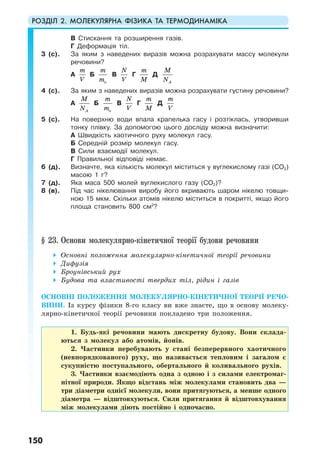 РОЗДІЛ 2. МОЛЕКУЛЯРНА ФІЗИКА ТА ТЕРМОДИНАМІКА
150
В Стискання та розширення газів.
Г Деформація тіл.
3 (с). За яким з наведених виразів можна розрахувати массу молекули
речовини?
А
m
V
Б
o
m
m
В
N
V
Г
m
M
Д
A
M
N
4 (с). За яким з наведених виразів можна розрахувати густину речовини?
А
A
M
N
Б
o
m
m
В
N
V
Г
m
M
Д
m
V
5 (с). На поверхню води впала крапелька гасу і розтіклась, утворивши
тонку плівку. За допомогою цього досліду можна визначити:
А Швидкість хаотичного руху молекул гасу.
Б Середній розмір молекул гасу.
В Сили взаємодії молекул.
Г Правильної відповіді немає.
6 (д). Визначте, яка кількість молекул міститься у вуглекислому газі (СО2)
масою 1 г?
7 (д). Яка маса 500 молей вуглекислого газу (СО2)?
8 (в). Під час нікелювання виробу його вкривають шаром нікелю товщи-
ною 15 мкм. Скільки атомів нікелю міститься в покритті, якщо його
площа становить 800 см2
?
§ 23. Основи молекулярно-кінетичної теорії будови речовини
Основні положення молекулярно-кінетичної теорії речовини
Дифузія
Броунівський рух
Будова та властивості твердих тіл, рідин і газів
ОСНОВНІ ПОЛОЖЕННЯ МОЛЕКУЛЯРНО-КІНЕТИЧНОЇ ТЕОРІЇ РЕЧО-
ВИНИ. Із курсу фізики 8-го класу ви вже знаєте, що в основу молеку-
лярно-кінетичної теорії речовини покладено три положення.
1. Будь-які речовини мають дискретну будову. Вони склада-
ються з молекул або атомів, йонів.
2. Частинки перебувають у стані безперервного хаотичного
(невпорядкованого) руху, що називається тепловим і загалом є
сукупністю поступального, обертального й коливального рухів.
3. Частинки взаємодіють одна з одною і з силами електромаг-
нітної природи. Якщо відстань між молекулами становить два —
три діаметри однієї молекули, вони притягуються, а менше одного
діаметра — відштовхуються. Сили притягання й відштовхування
між молекулами діють постійно і одночасно.
 