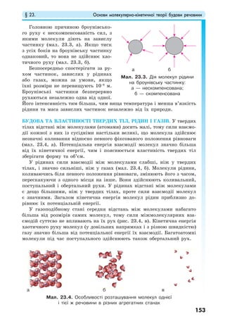 § 23. Основи молекулярно-кінетичної теорії будови речовини
153
Головною причиною броунівсько-
го руху є нескомпенсованість сил, з
якими молекули діють на завислу
частинку (мал. 23.3, а). Якщо тиск
з усіх боків на броунівську частинку
однаковий, то вона не здійснює хао-
тичного руху (мал. 23.3, б).
Безпосередньо спостерігати за ру-
хом частинок, завислих у рідинах
або газах, можна за умови, якщо
їхні розміри не перевищують 10–6
м.
Броунівські частинки безперервно
рухаються незалежно одна від одної.
Його інтенсивність тим більша, чим вища температура і менша в’язкість
рідини та маса завислих частинок незалежно від їх природи.
БУДОВА ТА ВЛАСТИВОСТІ ТВЕРДИХ ТІЛ, РІДИН І ГАЗІВ. У твердих
тілах відстані між молекулами (атомами) досить малі, тому сили взаємо-
дії кожної з них із сусідніми настільки великі, що молекула здійснює
незначні коливання відносно певного фіксованого положення рівноваги
(мал. 23.4, а). Потенціальна енергія взаємодії молекул значно більша
від їх кінетичної енергії, чим і пояснюється властивість твердих тіл
зберігати форму та об’єм.
У рідинах сили взаємодії між молекулами слабші, ніж у твердих
тілах, і значно сильніші, ніж у газах (мал. 23.4, б). Молекули рідини,
коливаючись біля певного положення рівноваги, змінюють його з часом,
перескакуючи з одного місця на інше. Вони здійснюють коливальний,
поступальний і обертальний рухи. У рідинах відстані між молекулами
є дещо більшими, ніж у твердих тілах, проте сили взаємодії молекул
є значними. Загалом кінетична енергія молекул рідин приблизно до-
рівнює їх потенціальній енергії.
У газоподібному стані середня відстань між молекулами набагато
більша від розмірів самих молекул, тому сили міжмолекулярних вза-
ємодій суттєво не впливають на їх рух (рис. 23.4, в). Кінетична енергія
хаотичного руху молекул (у довільних напрямках і з різною швидкістю)
газу значно більша від потенціальної енергії їх взаємодії. Багатоатомні
молекули під час поступального здійснюють також обертальний рух.
Мал. 23.3. Дія молекул рідини
на броунівську частинку:
а — нескомпенсована;
б — скомпенсована
Мал. 23.4. Особливості розташування молекул однієї
і тієї ж речовини в різних агрегатних станах
а б
а б в
 