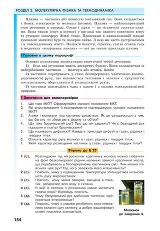 РОЗДІЛ 2. МОЛЕКУЛЯРНА ФІЗИКА ТА ТЕРМОДИНАМІКА
154
Плазма — частково або повністю іонізований газ. Вона складається
з йонів, електронів та молекул (атомів). Плазма — найпоширеніший
стан речовини в природі. Сонце і зірки — це гігантські згустки плаз-
ми. Вона також існує в космосі у вигляді так званого сонячного вітру
та утворює іоносферу Землі тощо. Процесами в навколоземній плазмі
зумовлені магнітні бурі та полярне сяйво. З нею ми часто зустрічаємося
і в повсякденному житті. Полум’я багаття, сірника, світні стовпи газу
в медичних «кварцевих лампах» — все це також приклади плазми.
! Головне в цьому параграфі
Основні положення молекулярно-кінетичної теорії речовини:
1) будь-які речовини мають дискретну будову. Вони складаються із
найдрібніших частинок — молекул або атомів, йонів;
2) частинки перебувають у стані безперервного хаотичного (невпо-
рядкованого) руху, що називається тепловим і загалом є сукупністю
поступального, обертального й коливального рухів;
3) частинки взаємодіють одна з одною і з силами електромагнітної
природи.
? Запитання для самоперевірки
1. Що таке МКТ? Сформулюйте основні положення МКТ.
2. Які спостереження й експерименти підтверджують основні положення
МКТ?
3. Атоми і молекули тіла хаотично рухаються. Як це узгоджується з тим,
що багато тіл зберігають форму та об’єм?
4. Що таке броунівський рух? Про що він свідчить? Чи є безладний рух
порошин у повітрі броунівським?
5. Що називають дифузією? Наведіть приклади дифузії в газах, рідинах і
твердих тілах.
6. Опишіть характер руху молекул у газах, рідинах і твердих тілах.
7. Який характер розміщення частинок у газах, рідинах і твердих тілах?
Вправа до § 23
1 (с). Розглядаючи під мікроскопом краплинку молока можна побачити
на фоні безкольорової рідини маленькі завислі краплинки масла,
що перебувають у безперервному хаотичному русі. Чим можна по-
яснити цей рух? Від чого залежить його інтенсивність?
2 (с). Поясніть, чому з підвищенням температури збільшується інтенсив-
ність руху мікрочастинок.
3 (с). Поясніть, чому чайна заварка, вміщена в паке-
тик, забарвлює всю воду в склянці.
4 (с). В якій із склянок з розчинною кавою міститься
гаряча вода? Відповідь поясніть.
5 (д). Чому броунівський рух дрібніших частинок здій-
снюється інтенсивніше?
6 (д). Поясніть, чому з уламків розбитого скла немож-
ливо скласти цілу склянку, а добре відшліфовані
скляні пластини злипаються. Малюнок
до завдання 4.
 