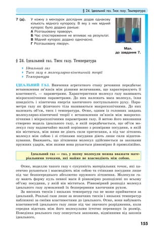 § 24. Ідеальний газ. Тиск газу. Температура
155
7 (д). У кожну з мензурок дослідник додав однакову
кількість мідного купоросу. В яку з них мідний
купорос було додано раніше:
А Розташовану праворуч.
Б Час спостереження не впливає на результат.
В Мідний купорос додано одночасно.
Г Розташовану ліворуч.
§ 24. Ідеальний газ. Тиск газу. Температура
Ідеальний газ
Тиск газу в молекулярно-кінетичній теорії
Температура
ІДЕАЛЬНИЙ ГАЗ. Вивчення агрегатного стану речовини передбачає
встановлення зв’язків між різними величинами, що характеризують її
властивості, — параметрами. Характеристики молекул газу називають
мікроскопічними параметрами. До них належать маса молекул, їхня
швидкість і кінетична енергія хаотичного поступального руху. Пара-
метри газу як фізичного тіла називаються макроскопічними. До них
належать об’єм, тиск і температура. Отже, одним із головних завдань
молекулярно-кінетичної теорії є встановлення зв’язків між макроско-
пічними і мікроскопічними параметрами газу. З метою його виконання
створено модель ідеального газу, в якій передбачається, що об’єм мо-
лекул газу надзвичайно малий порівняно з розмірами посудини, в якій
він міститься, між ними не діють сили притягання, а під час зіткнень
молекул між собою і зі стінками посудини діють лише сили відштов-
хування. Вважають, що зіткнення молекул здійснюється за законами
пружних ударів, між якими вона рухається рівномірно й прямолінійно.
Ідеальний газ — газ, у якому молекули можна вважати мате-
ріальними точками, які майже не взаємодіють між собою.
Отже, моделлю такого газу є сукупність матеріальних точок, які ха-
отично рухаються і взаємодіють між собою та стінками посудини лише
під час безпосереднього абсолютно пружного зіткнення. Молекули га-
зу мають форму куль певної маси й рівномірно розподілені по всьому
об’єму посудини, у якій він міститься. Рівномірний розподіл молекул
ідеального газу зумовлений їх безперервним хаотичним рухом.
За високих тисків і низьких температур газ не може прийматися за
ідеальний. Реальні гази лише за незначних тисків і низьких температур
наближені за своїми властивостями до ідеального. Отже, вони набувають
властивостей ідеального газу лише під час значного розрідження, коли
середня відстань між його молекулами істотно перевищує їх розмір.
Поведінка реального газу описується законами, відмінними від законів
ідеального.
Мал.
до завдання 7.
 