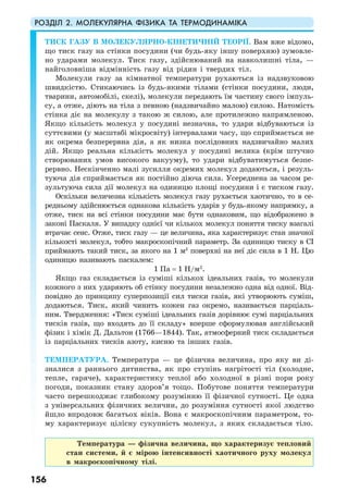 РОЗДІЛ 2. МОЛЕКУЛЯРНА ФІЗИКА ТА ТЕРМОДИНАМІКА
156
ТИСК ГАЗУ В МОЛЕКУЛЯРНО-КІНЕТИЧНІЙ ТЕОРІЇ. Вам вже відомо,
що тиск газу на стінки посудини (чи будь-яку іншу поверхню) зумовле-
но ударами молекул. Тиск газу, здійснюваний на навколишні тіла, —
найголовніша відмінність газу від рідин і твердих тіл.
Молекули газу за кімнатної температури рухаються із надзвуковою
швидкістю. Стикаючись із будь-якими тілами (стінки посудини, люди,
тварини, автомобілі, скелі), молекули передають їм частину свого імпуль-
су, а отже, діють на тіла з певною (надзвичайно малою) силою. Натомість
стінка діє на молекулу з такою ж силою, але протилежно напрямленою.
Якщо кількість молекул у посудині незначна, то удари відбуваються із
суттєвими (у масштабі мікросвіту) інтервалами часу, що сприймається не
як окрема безперервна дія, а як низка послідовних надзвичайно малих
дій. Якщо реальна кількість молекул у посудині велика (крім штучно
створюваних умов високого вакууму), то удари відбуватимуться безпе-
рервно. Нескінченно малі зусилля окремих молекул додаються, і резуль-
туюча дія сприймається як постійно діюча сила. Усереднена за часом ре-
зультуюча сила дії молекул на одиницю площі посудини і є тиском газу.
Оскільки величезна кількість молекул газу рухається хаотично, то в се-
редньому здійснюється однакова кількість ударів у будь-якому напрямку, а
отже, тиск на всі стінки посудини має бути однаковим, що відображено в
законі Паскаля. У випадку однієї чи кількох молекул поняття тиску взагалі
втрачає сенс. Отже, тиск газу — це величина, яка характеризує стан значної
кількості молекул, тобто макроскопічний параметр. За одиницю тиску в СІ
приймають такий тиск, за якого на 1 м2
поверхні на неї діє сила в 1 Н. Цю
одиницю називають паскалем:
1 Па = 1 Н/м2
.
Якщо газ складається із суміші кількох ідеальних газів, то молекули
кожного з них ударяють об стінку посудини незалежно одна від одної. Від-
повідно до принципу суперпозиції сил тиски газів, які утворюють суміш,
додаються. Тиск, який чинить кожен газ окремо, називається парціаль-
ним. Твердження: «Тиск суміші ідеальних газів дорівнює сумі парціальних
тисків газів, що входять до її складу» вперше сформулював англійський
фізик і хімік Д. Дальтон (1766—1844). Так, атмосферний тиск складається
із парціальних тисків азоту, кисню та інших газів.
ТЕМПЕРАТУРА. Температура — це фізична величина, про яку ви ді-
зналися з раннього дитинства, як про ступінь нагрітості тіл (холодне,
тепле, гаряче), характеристику теплої або холодної в різні пори року
погоди, показник стану здоров’я тощо. Побутове поняття температури
часто перешкоджає глибокому розумінню її фізичної сутності. Це одна
з універсальних фізичних величин, до розуміння сутності якої людство
йшло впродовж багатьох віків. Вона є макроскопічним параметром, то-
му характеризує цілісну сукупність молекул, з яких складається тіло.
Температура — фізична величина, що характеризує тепловий
стан системи, й є мірою інтенсивності хаотичного руху молекул
в макроскопічному тілі.
 