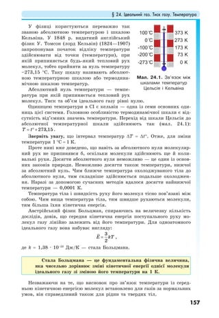 § 24. Ідеальний газ. Тиск газу. Температура
157
У фізиці користуються переважно так
званою абсолютною температурою і шкалою
Кельвіна. У 1848 р. видатний англійський
фізик У. Томсон (лорд Кельвін) (1824—1907)
запропонував початок відліку температури
здійснювати від точки (температури), при
якій припиняється будь-який тепловий рух
молекул, тобто прийняти за нуль температуру
–273,15 °С. Таку шкалу називають абсолют-
ною температурною шкалою або термодина-
мічною шкалою температур.
Абсолютний нуль температури — темпе-
ратура при якій припиняється тепловий рух
молекул. Тиск та об’єм ідеального газу рівні нулю.
Одиницею температури в СІ є кельвін — одна із семи основних оди-
ниць цієї системи. Головною особливістю термодинамічної шкали є від-
сутність від’ємних значень температури. Перехід від шкали Цельсія до
абсолютної температурної шкали здійснюють так (мал. 24.1):
273,15T t= ° + .
Зверніть увагу, що інтервал температур ∆T = ∆t°. Отже, для зміни
температури 1 °С = 1 К.
Проте нині вже доведено, що навіть за абсолютного нуля молекуляр-
ний рух не припинявся б, оскільки молекули здійснюють ще й коли-
вальні рухи. Досягти абсолютного нуля неможливо — це один із основ-
них законів природи. Неможливо досягти також температури, нижчої
за абсолютний нуль. Чим ближче температура охолоджуваного тіла до
абсолютного нуля, тим складніше здійснюється подальше охолоджен-
ня. Наразі за допомогою сучасних методів вдалося досягти найнижчої
температури — 0,0001 К.
Температура тіла і швидкість руху його молекул тісно пов’язані між
собою. Чим вища температура тіла, тим швидше рухаються молекули,
тим більша їхня кінетична енергія.
Австрійський фізик Больцман, спираючись на величезну кількість
дослідів, довів, що середня кінетична енергія поступального руху мо-
лекул газу лінійно залежить від його температури. Для одноатомного
ідеального газу вона набуває вигляду:
3
2
E kT= ,
де k = 1,38 · 10–23
Дж/К — стала Больцмана.
Стала Больцмана — це фундаментальна фізична величина,
яка чисельно дорівнює зміні кінетичної енергії однієї молекули
ідеального газу зі зміною його температури на 1 К.
Незважаючи на те, що висновок про зв’язок температури із серед-
ньою кінетичною енергією молекул встановлено для газів за нормальних
умов, він справедливий також для рідин та твердих тіл.
Мал. 24.1. Зв’язок між
шкалами температур
Цельсія і Кельвіна
 
