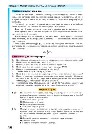 РОЗДІЛ 2. МОЛЕКУЛЯРНА ФІЗИКА ТА ТЕРМОДИНАМІКА
158
! Головне в цьому параграфі
Одним із важливих завдань молекулярно-кінетичної теорії є вста-
новлення зв’язків між макроскопічними (тиск, температура, об’єм) і
мікроскопічними (маса молекули, швидкість, кінетична енергія) пара-
метрами.
Ідеальний газ — газ, у якому молекули можна вважати матеріаль-
ними точками, які майже не взаємодіють між собою.
Тиск, який чинить кожен газ окремо, називається парціальним.
Тиск суміші ідеальних газів дорівнює сумі парціальних тисків газів,
що входять до її складу.
Температура як термодинамічна величина характеризує тепловий
стан системи, як молекулярно-кінетична — інтенсивність хаотичного
руху молекул.
Абсолютна температура (Т) — фізична скалярна величина, яка ви-
значається за середньою кінетичною енергією хаотичного поступального
руху молекул:
3
2
E kT= .
? Запитання для самоперевірки
1. Що називають мікроскопічними та макроскопічними параметрами газу?
2. Що називають ідеальним газом у МКТ?
3. Назвіть умови, за яких газ можна вважати ідеальним.
4. Який механізм виникнення тиску газу з погляду МКТ?
5. Назвіть прилади якими вимірюють тиск газу?
6. У чому полягає суть закону Дальтона?
7. Якою фізичною величиною характеризується стан теплової рівноваги?
8. Поясніть принцип побудови температурних шкал Цельсія і Кельвіна.
Встановіть формули, що виражають співвідношення між значеннями
температури, вимірюваної за цими шкалами.
9. Температура газу збільшилась від 1 до 2 °С. Чи можна сказати, що
середня кінетична енергія його частинок збільшилася вдвічі?
Вправа до § 24
1 (с). Як зміниться тиск ідеального газу, якщо при його незмінній кон-
центрації середня кінетична енергія молекул зменшиться у 5 разів?
Виберіть правильну відповідь.
А Зменшиться у 5 разів.
Б Збільшиться у 5 разів.
В Залишиться незмінним.
Г Збільшиться у 25 разів.
2 (с). Повітря в кімнаті складається із суміші газів: водню, кисню, азоту,
водяної пари, вуглекислого газу тощо. Який з фізичних параметрів
цих газів обов’язково однаковий під час теплової рівноваги?
А Тиск.
Б Середній квадрат швидкості теплового руху молекул.
В Концентрація.
Г Середня кінетична енергія молекул.
 