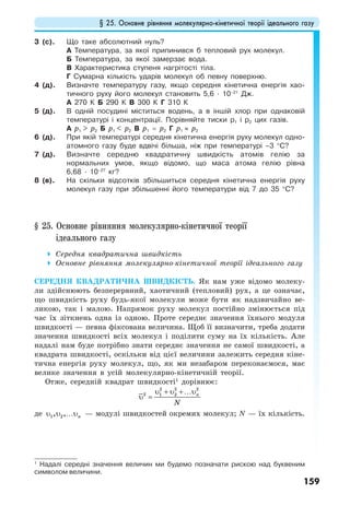 § 25. Основне рівняння молекулярно-кінетичної теорії ідеального газу
159
3 (с). Що таке абсолютний нуль?
А Температура, за якої припинився б тепловий рух молекул.
Б Температура, за якої замерзає вода.
В Характеристика ступеня нагрітості тіла.
Г Сумарна кількість ударів молекул об певну поверхню.
4 (д). Визначте температуру газу, якщо середня кінетична енергія хао-
тичного руху його молекул становить 5,6 · 10–21
Дж.
А 270 К Б 290 К В 300 К Г 310 К
5 (д). В одній посудині міститься водень, а в іншій хлор при однаковій
температурі і концентрації. Порівняйте тиски р1 і р2 цих газів.
А р1 > р2 Б р1 < р2 В р1 = р2 Г р1 ≈ р2
6 (д). При якій температурі середня кінетична енергія руху молекул одно-
атомного газу буде вдвічі більша, ніж при температурі –3 °С?
7 (д). Визначте середню квадратичну швидкість атомів гелію за
нормальних умов, якщо відомо, що маса атома гелію рівна
6,68 · 10–27
кг?
8 (в). На скільки відсотків збільшиться середня кінетична енергія руху
молекул газу при збільшенні його температури від 7 до 35 °С?
§ 25. Основне рівняння молекулярно-кінетичної теорії
ідеального газу
Середня квадратична швидкість
Основне рівняння молекулярно-кінетичної теорії ідеального газу
СЕРЕДНЯ КВАДРАТИЧНА ШВИДКІСТЬ. Як нам уже відомо молеку-
ли здійснюють безперервний, хаотичний (тепловий) рух, а це означає,
що швидкість руху будь-якої молекули може бути як надзвичайно ве-
ликою, так і малою. Напрямок руху молекул постійно змінюється під
час їх зіткнень одна із одною. Проте середнє значення їхнього модуля
швидкості — певна фіксована величина. Щоб її визначити, треба додати
значення швидкості всіх молекул і поділити суму на їх кількість. Але
надалі нам буде потрібно знати середнє значення не самої швидкості, а
квадрата швидкості, оскільки від цієї величини залежить середня кіне-
тична енергія руху молекул, що, як ми незабаром переконаємося, має
велике значення в усій молекулярно-кінетичній теорії.
Отже, середній квадрат швидкості1
дорівнює:
2 2 2
2 1 2 n
N
υ + υ +…υ
υ =
де 1 2, , nυ υ …υ — модулі швидкостей окремих молекул; N — їх кількість.
1
Надалі середні значення величин ми будемо позначати рискою над буквеним
символом величини.
 