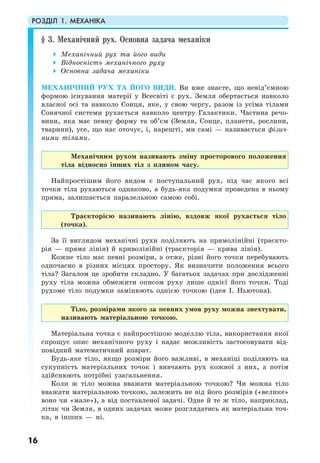 РОЗДІЛ 1. МЕХАНІКА
16
§ 3. Механічний рух. Основна задача механіки
Механічний рух та його види
Відносність механічного руху
Основна задача механіки
МЕХАНІЧНИЙ РУХ ТА ЙОГО ВИДИ. Ви вже знаєте, що невід’ємною
формою існування матерії у Всесвіті є рух. Земля обертається навколо
власної осі та навколо Сонця, яке, у свою чергу, разом із усіма тілами
Сонячної системи рухається навколо центру Галактики. Частина речо-
вини, яка має певну форму та об’єм (Земля, Сонце, планети, рослини,
тварини), усе, що нас оточує, і, нарешті, ми самі — називається фізич-
ними тілами.
Механічним рухом називають зміну просторового положення
тіла відносно інших тіл з плином часу.
Найпростішим його видом є поступальний рух, під час якого всі
точки тіла рухаються однаково, а будь-яка подумки проведена в ньому
пряма, залишається паралельною самою собі.
Траєкторією називають лінію, вздовж якої рухається тіло
(точка).
За її виглядом механічні рухи поділяють на прямолінійні (траєкто-
рія — пряма лінія) й криволінійні (траєкторія — крива лінія).
Кожне тіло має певні розміри, а отже, різні його точки перебувають
одночасно в різних місцях простору. Як визначити положення всього
тіла? Загалом це зробити складно. У багатьох задачах при дослідженні
руху тіла можна обмежити описом руху лише однієї його точки. Тоді
рухоме тіло подумки замінюють однією точкою (ідея І. Ньютона).
Тіло, розмірами якого за певних умов руху можна знехтувати,
називають матеріальною точкою.
Матеріальна точка є найпростішою моделлю тіла, використання якої
спрощує опис механічного руху і надає можливість застосовувати від-
повідний математичний апарат.
Будь-яке тіло, якщо розміри його важливі, в механіці поділяють на
сукупність матеріальних точок і вивчають рух кожної з них, а потім
здійснюють потрібні узагальнення.
Коли ж тіло можна вважати матеріальною точкою? Чи можна тіло
вважати матеріальною точкою, залежить не від його розмірів («велике»
воно чи «мале»), а від поставленої задачі. Одне й те ж тіло, наприклад,
літак чи Земля, в одних задачах може розглядатись як матеріальна точ-
ка, в інших — ні.
 