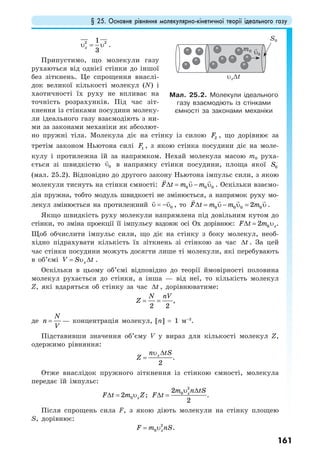 § 25. Основне рівняння молекулярно-кінетичної теорії ідеального газу
161
2 21
3
xυ = υ .
Припустимо, що молекули газу
рухаються від однієї стінки до іншої
без зіткнень. Це спрощення внаслі-
док великої кількості молекул (N) і
хаотичності їх руху не впливає на
точність розрахунків. Під час зіт-
кнення із стінками посудини молеку-
ли ідеального газу взаємодіють з ни-
ми за законами механіки як абсолют-
но пружні тіла. Молекула діє на стінку із силою 2F , що дорівнює за
третім законом Ньютона силі 1F , з якою стінка посудини діє на моле-
кулу і протилежна їй за напрямком. Нехай молекула масою m0 руха-
ється зі швидкістю 0υ в напрямку стінки посудини, площа якої 0S
(мал. 25.2). Відповідно до другого закону Ньютона імпульс сили, з якою
молекули тиснуть на стінки ємності: 0 0 0F t m m∆ = υ − υ . Оскільки взаємо-
дія пружна, тобто модуль швидкості не змінюється, а напрямок руху мо-
лекул змінюється на протилежний 0υ υ= − , то 0 0 0 02F t m m m∆ = υ − υ = υ .
Якщо швидкість руху молекули напрямлена під довільним кутом до
стінки, то зміна проекції її імпульсу вздовж осі Oх дорівнює: 02 xF t m∆ = υ .
Щоб обчислити імпульс сили, що діє на стінку з боку молекул, необ-
хідно підрахувати кількість їх зіткнень зі стінкою за час t∆ . За цей
час стінки посудини можуть досягти лише ті молекули, які перебувають
в об’ємі xV S t= υ ∆ .
Оскільки в цьому об’ємі відповідно до теорії ймовірності половина
молекул рухається до стінки, а інша — від неї, то кількість молекул
Z, які вдаряться об стінку за час t∆ , дорівнюватиме:
2 2
N nV
Z = = ,
де
N
n
V
= — концентрація молекул, [n] = 1 м–3
.
Підставивши значення об’єму V у вираз для кількості молекул Z,
одержимо рівняння:
2
xn tS
Z
υ ∆
= .
Отже внаслідок пружного зіткнення із стінкою ємності, молекула
передає їй імпульс:
02 xF t m Z∆ = υ ;
2
02
2
xm n tS
F t
υ ∆
∆ = .
Після спрощень сила F, з якою діють молекули на стінку площею
S, дорівнює:
2
0 xF m nS= υ .
Мал. 25.2. Молекули ідеального
газу взаємодіють із стінками
ємності за законами механіки
υx∆t
S0
m0 υ0
 