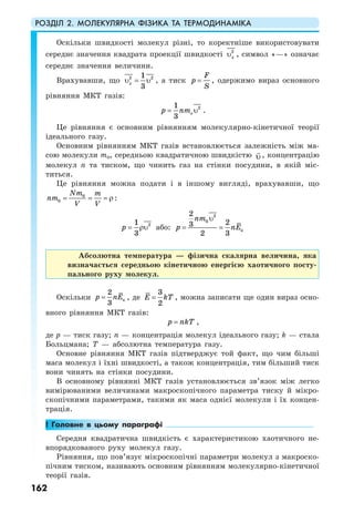 РОЗДІЛ 2. МОЛЕКУЛЯРНА ФІЗИКА ТА ТЕРМОДИНАМІКА
162
Оскільки швидкості молекул різні, то коректніше використовувати
середнє значення квадрата проекції швидкості 2
xυ , символ «—» означає
середнє значення величини.
Врахувавши, що 2 21
3
xυ = υ , а тиск
F
p
S
= , одержимо вираз основного
рівняння МКТ газів:
21
3
op nm= υ .
Це рівняння є основним рівнянням молекулярно-кінетичної теорії
ідеального газу.
Основним рівнянням МКТ газів встановлюється залежність між ма-
сою молекули m0, середньою квадратичною швидкістю υ, концентрацію
молекул n та тиском, що чинить газ на стінки посудини, в якій міс-
титься.
Це рівняння можна подати і в іншому вигляді, врахувавши, що
0
0
Nm m
nm
V V
= = = ρ :
21
3
p = ρυ або:
2
0
к
2
23
2 3
nm
p nE
υ
= =
Абсолютна температура — фізична скалярна величина, яка
визначається середньою кінетичною енергією хаотичного посту-
пального руху молекул.
Оскільки к
2
3
p nE= , де
3
2
E kT= , можна записати ще один вираз осно-
вного рівняння МКТ газів:
p nkT= ,
де p — тиск газу; n — концентрація молекул ідеального газу; k — стала
Больцмана; T — абсолютна температура газу.
Основне рівняння МКТ газів підтверджує той факт, що чим більші
маса молекул і їхні швидкості, а також концентрація, тим більший тиск
вони чинять на стінки посудини.
В основному рівнянні МКТ газів установлюється зв’язок між легко
вимірюваними величинами макроскопічного параметра тиску й мікро-
скопічними параметрами, такими як маса однієї молекули і їх концен-
трація.
! Головне в цьому параграфі
Середня квадратична швидкість є характеристикою хаотичного не-
впорядкованого руху молекул газу.
Рівняння, що пов’язує мікроскопічні параметри молекул з макроско-
пічним тиском, називають основним рівнянням молекулярно-кінетичної
теорії газів.
 