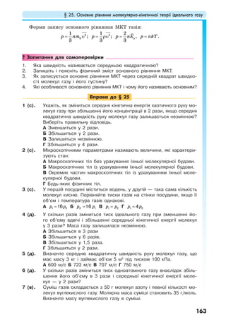 § 25. Основне рівняння молекулярно-кінетичної теорії ідеального газу
163
Форми запису основного рівняння МКТ газів:
0
21
3
p nm υ= ; 21
3
p = ρυ ; к
2
3
p nE= , p nkT= .
? Запитання для самоперевірки
1. Яка швидкість називається середньою квадратичною?
2. Запишіть і поясніть фізичний зміст основного рівняння МКТ.
3. Як записується основне рівняння МКТ через середній квадрат швидко-
сті молекул газу і його густину?
4. Які особливості основного рівняння МКТ і чому його називають основним?
Вправа до § 25
1 (с). Укажіть, як зміниться середня кінетична енергія хаотичного руху мо-
лекул газу при збільшенні його концентрації в 2 рази, якщо середня
квадратична швидкість руху молекул газу залишається незмінною?
Виберіть правильну відповідь.
А Зменшиться у 2 рази.
Б Збільшиться у 2 рази.
В Залишиться незмінною.
Г Збільшиться у 4 рази.
2 (с). Мікроскопічними параметрами називають величини, які характери-
зують стан:
А Макроскопічних тіл без урахування їхньої молекулярної будови.
Б Макроскопічних тіл із урахуванням їхньої молекулярної будови.
В Окремих частин макроскопічних тіл із урахуванням їхньої моле-
кулярної будови.
Г Будь-яких фізичних тіл.
3 (с). У першій посудині міститься водень, у другій — така сама кількість
молекул кисню. Порівняйте тиски газів на стінки посудини, якщо її
об’єм і температура газів однакові.
А p p=1 216 Б p p=2 116 В p p=1 2 Г p p=1 24
4 (д). У скільки разів зміниться тиск ідеального газу при зменшенні йо-
го об’єму вдвічі і збільшенні середньої кінетичної енергії молекул
у 3 рази? Маса газу залишилася незмінною.
А Збільшиться в 3 рази
Б Збільшиться у 6 разів.
В Збільшиться у 1,5 раза.
Г Збільшиться у 2 рази.
5 (д). Визначте середню квадратичну швидкість руху молекул газу, що
має масу 3 кг і займає об’єм 5 м3
під тиском 100 кПа.
А 600 м/с Б 723 м/с В 707 м/с Г 750 м/с
6 (д). У скільки разів зміниться тиск одноатомного газу внаслідок збіль-
шення його об’єму в 3 рази і середньої кінетичної енергії моле-
кул — у 2 рази?
7 (в). Суміш газів складається з 50 г молекул азоту і певної кількості мо-
лекул вуглекислого газу. Молярна маса суміші становить 35 г/моль.
Визначте масу вуглекислого газу в суміші.
 
