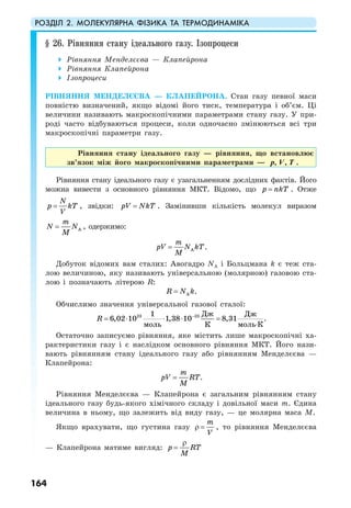 РОЗДІЛ 2. МОЛЕКУЛЯРНА ФІЗИКА ТА ТЕРМОДИНАМІКА
164
§ 26. Рівняння стану ідеального газу. Ізопроцеси
Рівняння Менделєєва — Клапейрона
Рівняння Клапейрона
Ізопроцеси
РІВНЯННЯ МЕНДЕЛЄЄВА — КЛАПЕЙРОНА. Стан газу певної маси
повністю визначений, якщо відомі його тиск, температура і об’єм. Ці
величини називають макроскопічними параметрами стану газу. У при-
роді часто відбуваються процеси, коли одночасно змінюються всі три
макроскопічні параметри газу.
Рівняння стану ідеального газу — рівняння, що встановлює
зв’язок між його макроскопічними параметрами — , ,p V T .
Рівняння стану ідеального газу є узагальненням дослідних фактів. Його
можна вивести з основного рівняння МКТ. Відомо, що p nkT= . Отже
N
p kT
V
= , звідки: pV NkT= . Замінивши кількість молекул виразом
A
m
N N
M
= , одержимо:
A
m
pV N kT
M
= .
Добуток відомих вам сталих: Авогадро NA і Больцмана k є теж ста-
лою величиною, яку називають універсальною (молярною) газовою ста-
лою і позначають літерою R:
AR N k= .
Обчислимо значення універсальної газової сталої:
23 23
6,02 10 1,38 10 8,31
Дж1
моль моль К
Дж
К
R −
= ⋅ ⋅ ⋅ =
⋅
.
Остаточно записуємо рівняння, яке містить лише макроскопічні ха-
рактеристики газу і є наслідком основного рівняння МКТ. Його нази-
вають рівнянням стану ідеального газу або рівнянням Менделєєва —
Клапейрона:
m
pV RT
M
= .
Рівняння Менделєєва — Клапейрона є загальним рівнянням стану
ідеального газу будь-якого хімічного складу і довільної маси m. Єдина
величина в ньому, що залежить від виду газу, — це молярна маса М.
Якщо врахувати, що густина газу
m
V
ρ = , то рівняння Менделєєва
— Клапейрона матиме вигляд: p RT
M
ρ
=
 