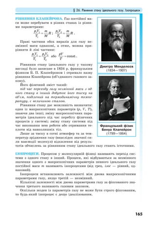 § 26. Рівняння стану ідеального газу. Ізопроцеси
165
РІВНЯННЯ КЛАПЕЙРОНА. Газ постійної ма-
си може перебувати в різних станах із різни-
ми параметрами:
1 1
1
p V m
R
T M
= ; 2 2
2
p V m
R
T M
= .
Праві частини обох виразів для газу не-
змінної маси однакові, а отже, можна при-
рівняти й ліві частини:
1 1 2 2
1 2
p V p V
T T
= або const
pV
T
= .
Рівняння стану ідеального газу у такому
вигляді було записане в 1834 р. французьким
фізиком Б. П. Клапейроном і отримало назву
рівняння Клапейрона (об’єднаного газового за-
кону).
Його фізичний зміст такий:
під час переходу газу незмінної маси з од-
ного стану в інший добуток його тиску на
об’єм, поділений на термодинамічну темпе-
ратуру, є величиною сталою.
Рівняння стану дає можливість визначити:
один із макроскопічних параметрів (p, V, T),
знаючи два інші; зміну макроскопічних пара-
метрів ідеального під час перебігу фізичних
процесів у системі; зміну стану системи під
час виконання нею роботи або отримання те-
плоти від навколишніх тіл.
Лише за тиску в сотні атмосфер та за тем-
ператур зрідження газу (внаслідок значної си-
ли взаємодії молекул) відхилення від резуль-
татів обчислень за рівнянням стану ідеального газу стають істотними.
ІЗОПРОЦЕСИ. Процесом у молекулярній фізиці називають перехід сис-
теми з одного стану в інший. Процеси, які відбуваються за незмінного
значення одного з макроскопічних параметрів певного ідеального газу
постійної маси m називають ізопроцесами (від грец. ізос — рівний, од-
наковий).
Ізопроцеси встановлюють залежності між двома макроскопічними
параметрами газу, якщо третій — незмінний.
Кількісні залежності між двома параметрами газу за фіксованого зна-
чення третього називають газовим законом.
Оскільки жоден із параметрів газу не може бути строго фіксованим,
то будь-який ізопроцес є дещо ідеалізованим.
Дмитро Менделєєв
(1834—1907)
Французький фізик
Бенуа Клапейрон
(1799—1864)
 