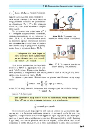 § 26. Рівняння стану ідеального газу. Ізопроцеси
167
c
y
x
= (мал. 26.1, а). Різним темпера-
турам відповідають різні ізотерми —
чим вища температура, тим вище на
координатній площині рV розташова-
на гіпербола (Т2 > Т1). Це корисно
знати під час розв’язування графіч-
них задач.
На координатних площинах рТ і
VT ізотерми зображуються прямими,
перпендикулярними до осі температур
(мал. 29.1, б, в). Ізотермічним мож-
на вважати процес стиснення повітря
компресором або розширення під порш-
нем насоса газу в результаті відкачу-
вання його з посудини (мал. 26.2).
Ізобарним (від грец. барос —
вага) є процес, який відбувається
за постійного тиску ( constm = ,
constM = , constp = ).
Цей закон установив експеримен-
тально у 1802 р. французький уче-
ний Гей-Люссак. Прикладом ізобар-
ного процесу є нагрівання або охолодження газу в циліндрі під неза-
кріпленим поршнем (мал. 26.3).
Виходячи з рівняння Клапейрона за умови постійного тиску одер-
жимо
const
V
T
= або 1 2
1 2
V V
T T
= при p = const,
тобто об’єм газу лінійно залежить від температури за сталого тиску:
constV T= ⋅ .
Закон Гей-Люссака:
для ідеального газу певної маси за постійного тиску відношення
його об’єму до температури залишається незмінним.
const; const.
V
p
T
= =
Експериментально перевірити цей закон можна за допомогою при-
строю, що є в багатьох кабінетах фізики, — скляної колби із зігнутою
трубкою. У горизонтальній частині трубки є крапля рідини, яка відокрем-
лює газ у колбі від атмосферного повітря. Якщо підігріти колбу (можна
й руками), то крапля рідини зміститься вправо, тобто об’єм газу, який
міститься в колбі, збільшиться, а тиск залишиться рівним атмосферному.
Мал. 26.2. Установка для
перевірки закону Бойля — Маріотта
Мал. 26.3. Установка для пере-
вірки закону Гей-Люссака
Г
Л
М
Т
 
