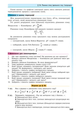 § 26. Рівняння стану ідеального газу. Ізопроцеси
169
Газові закони і їх графічні ілюстрації дають змогу вивчати довільні
термодинамічні процеси з ідеальним газом.
! Головне в цьому параграфі
Між макроскопічними параметрами газу (тиск, об’єм, температура)
існує зв’язок, який визначається рівнянням стану.
Усі досить розріджені гази (ідеальні) підлягають рівнянню стану
Мендєлєєва — Клапейрона: .
m
pV RT
M
=
Рівняння стану Клапейрона (об’єднаного газового закону):
1 1 2 2
1 2
p V p V
T T
= .
За допомогою рівняння стану ідеального газу можна досліджувати
ізопроцеси:
— ізотермічний, закон Бойля-Маріотта: const; const;pV T= =
— ізобарний, закон Гей-Люссака: const; const;
V
p
T
= = ;
— ізохорний, закон Шарля: const; const.
p
V
T
= =
? Запитання для самоперевірки
1. Що таке параметри стану системи? Які величини до них належать?
2. Виведіть рівняння Менделєєва — Клапейрона для довільної маси іде-
ального газу.
3. Виведіть рівняння Клапейрона. Як воно формулюється?
4. Чому дорівнює універсальна газова стала в СІ?
5. Який процес називають ізотермічним? Яким законом описується цей
процес? Як формулюють і записують цей закон?
6. Зобразіть і поясніть графіки ізотермічного процесу.
7. Який процес називають ізобарним? Який закон описує ізобарний про-
цес? Сформулюйте і запишіть цей закон?
8. Зобразіть і поясніть графіки ізобарного процесу.
9. Який процес називають ізохорним? Який закон описує ізохорний про-
цес? Сформулюйте і запишіть цей закон?
10. Зобразіть і поясніть графіки ізохорного процесу.
Вправа до § 26
1 (с). Яка з формул є рівнянням стану ідеального газу?
А op nm= υ21
3
Б p = ρυ21
3
В
m
pV RT
M
= Г p nkT= Д p nE= к
2
3
2 (с). Продовжіть твердження: «Під час витікання газу з балона…»:
А Зменшується його об’єм.
Б Зменшується його тиск, оскільки зменшується концентрація мо-
лекул.
В Збільшується його тиск, оскільки збільшується середня кінетична
енергія руху молекул.
Г Зменшується його температура, оскільки зменшується його маса.
 