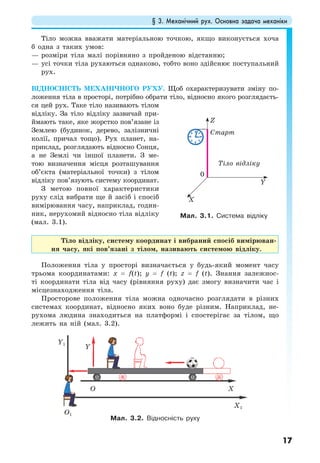 § 3. Механічний рух. Основна задача механіки
17
Тіло можна вважати матеріальною точкою, якщо виконується хоча
б одна з таких умов:
— розміри тіла малі порівняно з пройденою відстанню;
— усі точки тіла рухаються однаково, тобто воно здійснює поступальний
рух.
ВІДНОСНІСТЬ МЕХАНІЧНОГО РУХУ. Щоб охарактеризувати зміну по-
ложення тіла в просторі, потрібно обрати тіло, відносно якого розглядаєть-
ся цей рух. Таке тіло називають тілом
відліку. За тіло відліку зазвичай при-
ймають таке, яке жорстко пов’язане із
Землею (будинок, дерево, залізничні
колії, причал тощо). Рух планет, на-
приклад, розглядають відносно Сонця,
а не Землі чи іншої планети. З ме-
тою визначення місця розташування
об’єкта (матеріальної точки) з тілом
відліку пов’язують систему координат.
З метою повної характеристики
руху слід вибрати ще й засіб і спосіб
вимірювання часу, наприклад, годин-
ник, нерухомий відносно тіла відліку
(мал. 3.1).
Тіло відліку, систему координат і вибраний спосіб вимірюван-
ня часу, які пов’язані з тілом, називають системою відліку.
Положення тіла у просторі визначається у будь-який момент часу
трьома координатами: х = f(t); y = f (t); z = f (t). Знання залежнос-
ті координати тіла від часу (рівняння руху) дає змогу визначити час і
місцезнаходження тіла.
Просторове положення тіла можна одночасно розглядати в різних
системах координат, відносно яких воно буде різним. Наприклад, не-
рухома людина знаходиться на платформі і спостерігає за тілом, що
лежить на ній (мал. 3.2).
Мал. 3.2. Відносність руху
Мал. 3.1. Система відліку
Тіло відліку
Старт
Z
Y
X
0
Y
XО
О1
X1
Y1
 