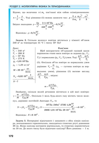 РОЗДІЛ 2. МОЛЕКУЛЯРНА ФІЗИКА ТА ТЕРМОДИНАМІКА
172
Відомо, що величини 0in m пов’язані між собою співвідношенням:
0
1
n
V m
ρ
= = . Тоді рівняння (1) можна записати так:
2 2
0
0
2
3 2 3
m
p
m
υρ ρυ
= = .
Звідки знаходимо
4
32
3 3 5 10
0,74
450 450
кгПа
м м м
с с
p ⋅ ⋅
ρ = = =
υ ⋅
.
Відповідь: 3
0,74
кг
м
ρ = .
Задача 2. Скільки молекул повітря міститься у кімнаті об’ємом
240 м3
за температури 15 °С і тиску 105
Па?
Дано:
V1 = 240 м3
T1 = 288 К
р1 = 105
Па
Т0 = 273 К
5
0 1,01 10 Пар = ⋅
0ρ = 1,29 кг/м3
3 кг
29 10
моль
M −
= ⋅
23
A
1
6,02 10
моль
N = ⋅
Розв’язок
Щоб використати об’єднаний газовий закон
порівняємо стани маси повітря за заданих (р1, V1,
Т1) і нормальних (р0, V0, Т0) умов. Тоді 0 01 1
1 0
p Vp V
T T
=
(1). Оскільки об’єм повітря за нормальних умов
дорівнює 0
0
m
V =
ρ
( 0ρ — густина повітря за нор-
мальних умов), рівняння (1) матиме вигляд
01 1
1 0 0
p mp V
T T
=
ρ
, звідки:
–?N
1 1 0 0
1 0
p V T
m
T p
ρ
= .
Знайдемо, скільки молей речовини міститься в цій масі повітря:
1 1 0 0
1 0
p V Tm
M T p M
ρ
γ = = . Оскільки 1 моль будь-якого газу містить число моле-
кул, дорівнює постійній Авогадро NA, то
5 3
3
271 1 0 0
A A
5 31 0
10 240 273 1,29
6 10
288 1,01 1 9 0
;
20 1
кг
Па м К
м
кг
К Па
моль
p V T
N N N
T p M
N
−
⋅ ⋅ ⋅ρ
= γ = = ≈ ⋅
⋅ ⋅ ⋅ ⋅
.
Відповідь: 27
6 10N ≈ ⋅ .
Задача 3. Посередині відкачаного і запаяного з обох кінців капіля-
ра, розташованого горизонтально, знаходиться стовпчик ртуті довжиною
20 см. Якщо капіляр поставити вертикально, то стовпчик переміститься
на 10 см. До якого тиску було відкачано капіляр? Його довжина — 1 м.
 