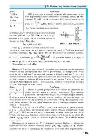 § 26. Рівняння стану ідеального газу. Ізопроцеси
173
Дано:
20смl =
10смl∆ =
1мL =
Розв’язок
Об’єм повітря з кожної сторони від стовпчика ртуті
при горизонтальному положенні капіляра (мал. 1) ста-
новить: 0V Sh= , де S — площа його поперечного пере-
різу,
–
0,4
2
м
L l
h = = . Тиск у цьому положенні дорівнює
0p . Якщо капіляр розташовано
0 –?p
вертикально, то об’єм повітря в його верхній
частині рівний 1 ( )V S h l= + ∆ , а тиск — p1.
Оскільки T = const, то за законом Бойля —
Маріотта 0 0 1 1V p V p= або
0 1( )hp p h l= + ∆ (1).
Тиск p2 у нижній частині капіляра скла-
дається з тиску повітря p1 і тиску стовпчика ртуті p. Тоді для нижньої
частини капіляра 0 1( )( – )hp p p h l= + ∆ (2). Розв’язуючи систему рівнянь
(1) і (2), знайдемо 0
( – )( )
2
p h l h l
p
h l
∆ + ∆
=
∆
. За умовою задачі p = ρpghp =
= 200 мм рт. ст. = 26,6 кПа. Тоді обчислюємо: p0 = 50 кПа.
Відповідь: p0 = 50 кПа.
Задача 4. З метою занурення і спливання підводного човна викорис-
товуються два сполучених між собою резервуара. У зануреному стані
один із них ємкістю V заповнений водою, а інший ємкістю V1 — стис-
неним повітрям. Яким має бути мінімальний тиск повітря, щоб під час
підйому човна з глибини Н воно повністю витіснило б воду з баластної
камери? Атмосферний тиск — нормальний, зміною температури повітря
під час розширення знехтувати.
Дано:
V, V1, pa, ρ
Розв’язок
Якщо з’єднати резервуари між собою, то стиснене по-
вітря, що міститься в другому резервуарі, буде розши-
рюватися і витіснятиме воду з баластної камери назовні.p1 — ?
Оскільки маса і температура стисненого повітря не змінюються, то
збільшення його об’єму приведе до зниження тиску. Враховуючи вка-
зані вище умови, під час розв’язування задачі використовуємо закон
Бойля — Маріотта.
Нехай р1 і V1 — тиск і об’єм стиснутого повітря до розширення,
р2 і V2 — коли воно, витіснивши воду, займе обидва резервуари. Тоді:
р1V1 = р2V2. Щоб витіснити воду з баластної камери, повітря має пере-
бувати під тиском, більшим або рівним гідростатичному на глибині Н,
тобто: 2 ap p gH= +ρ , де ρ — густина морської води. Обчислюємо об’єм
V2 = V1 + V.
Підставляючи вирази р2 і V2 у формулу закону Бойля — Маріотта,
одержимо таке рівняння газового стану: 1 1 a 1( )( )p V p gH V V= +ρ + . Звідки
початковий тиск у резервуарі із стисненим повітрям має дорівнювати:
Мал. 1. До задачі 3
 