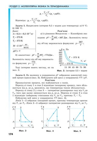 РОЗДІЛ 2. МОЛЕКУЛЯРНА ФІЗИКА ТА ТЕРМОДИНАМІКА
174
1
1 a
1
( )
V V
p p gH
V
+
= +ρ .
Відповідь: 1
1 a
1
( )
V V
p p gH
V
+
= +ρ .
Задача 5. Накреслити ізотерми 0,5 г водню для температур: а) 0 °С;
б) 100 °С.
Дано:
3
0,5 0,5 10г кгm −
= = ⋅
1 273 KT =
2 373 KT =
3 кг
2 10
моль
M −
= ⋅
Розв’язок
а) із рівняння Менделєєва — Клапейрона зна-
ходимо 1 567 Дж
m
pV RT
М
= = . Залежність тиску
від об’єму виражається формулою:
567
p
V
= ;
( )–?p V
б) аналогічно: 2 775Дж
m
pV RT
М
= = .
Залежність тиску від об’єму виражаєть-
ся формулою:
775
p
V
= .
Тоді ізотерми мають вигляд, як на
мал. 2.
Задача 6. На малюнку в координатах рV зображено замкнутий газо-
вий процес (цикл) (мал. 3). Побудувати цей цикл у координатах VТ і рТ.
Розв’язок
Проаналізуємо процеси, які відбуваються з газом.
Перехід зі стану 1 в стан 2 відповідає ізохорному процесу, тиск збіль-
шується від р1 до р2. зрозуміло, що температура також збільшується.
Перехід зі стану 2 у стан 3 — ізотермічне розширення газу від V2 до
V3, тиск при цьому зменшується від р2 до р1. Перехід зі стану 3 в стан
1 відповідає ізобарному стисканню від V3 до V2, причому Т1 < Т3.
Побудуємо цей цикл у координатах VТ (мал. 4).
Лінія 1—2 зображає ізохорний процес, причому температура зростає
від Т1 до Т2. Лінія 2—3 зображує ізотермічне розширення від V2 до V3.
Мал. 2. Ізотерми 0,5 г водню
Мал. 3 Мал. 4 Мал. 5
p, Па
V, м3
0
10
15 45 7530 60 90
20
30
40
50
60
70
T = 273 K
T = 373 K
p1
p2
p
1
3
2
0
V1V2 V3
V2
p1
V3
p2
V p
1 1
2 3
3 2
0 0
T TT1
T1T2
T3
 
