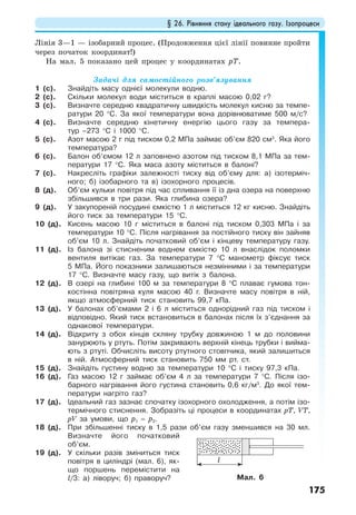 § 26. Рівняння стану ідеального газу. Ізопроцеси
175
Лінія 3—1 — ізобарний процес. (Продовження цієї лінії повинне пройти
через початок координат!)
На мал. 5 показано цей процес у координатах рТ.
Задачі для самостійного розв’язування
1 (с). Знайдіть масу однієї молекули водню.
2 (с). Скільки молекул води міститься в краплі масою 0,02 г?
3 (c). Визначте середню квадратичну швидкість молекул кисню за темпе-
ратури 20 °С. За якої температури вона дорівнюватиме 500 м/с?
4 (с). Визначте середню кінетичну енергію цього газу за темпера-
тур –273 °С і 1000 °С.
5 (с). Азот масою 2 г під тиском 0,2 МПа займає об’єм 820 см3
. Яка його
температура?
6 (с). Балон об’ємом 12 л заповнено азотом під тиском 8,1 МПа за тем-
ператури 17 °С. Яка маса азоту міститься в балоні?
7 (с). Накресліть графіки залежності тиску від об’єму для: а) ізотерміч-
ного; б) ізобарного та в) ізохорного процесів.
8 (д). Об’єм кульки повітря під час спливання її із дна озера на поверхню
збільшився в три рази. Яка глибина озера?
9 (д). У закупореній посудині ємкістю 1 л міститься 12 кг кисню. Знайдіть
його тиск за температури 15 °С.
10 (д). Кисень масою 10 г міститься в балоні під тиском 0,303 МПа і за
температури 10 °С. Після нагрівання за постійного тиску він зайняв
об’єм 10 л. Знайдіть початковий об’єм і кінцеву температуру газу.
11 (д). Із балона зі стисненим воднем ємкістю 10 л внаслідок поломки
вентиля витікає газ. За температури 7 °С манометр фіксує тиск
5 МПа. Його показники залишаються незмінними і за температури
17 °С. Визначте масу газу, що витік з балона.
12 (д). В озері на глибині 100 м за температури 8 °С плаває гумова тон-
костінна повітряна куля масою 40 г. Визначте масу повітря в ній,
якщо атмосферний тиск становить 99,7 кПа.
13 (д). У балонах об’ємами 2 і 6 л міститься однорідний газ під тиском і
відповідно. Який тиск встановиться в балонах після їх з’єднання за
однакової температури.
14 (д). Відкриту з обох кінців скляну трубку довжиною 1 м до половини
занурюють у ртуть. Потім закривають верхній кінець трубки і вийма-
ють з ртуті. Обчисліть висоту ртутного стовпчика, який залишиться
в ній. Атмосферний тиск становить 750 мм рт. ст.
15 (д). Знайдіть густину водню за температури 10 °С і тиску 97,3 кПа.
16 (д). Газ масою 12 г займає об’єм 4 л за температури 7 °С. Після ізо-
барного нагрівання його густина становить 0,6 кг/м3
. До якої тем-
ператури нагріто газ?
17 (д). Ідеальний газ зазнає спочатку ізохорного охолодження, а потім ізо-
термічного стиснення. Зобразіть ці процеси в координатах рТ, VТ,
рV за умови, що р1 = р3.
18 (д). При збільшенні тиску в 1,5 рази об’єм газу зменшився на 30 мл.
Визначте його початковий
об’єм.
19 (д). У скільки разів зміниться тиск
повітря в циліндрі (мал. 6), як-
що поршень перемістити на
l/3: а) ліворуч; б) праворуч? Мал. 6
l
 