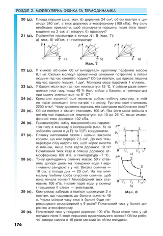 РОЗДІЛ 2. МОЛЕКУЛЯРНА ФІЗИКА ТА ТЕРМОДИНАМІКА
176
20 (д). Площа поршня (див. мал. 6) дорівнює 24 см2
, об’єм повітря в ци-
ліндрі 240 см3
, а тиск дорівнює атмосферному (100 кПа). Яку силу
необхідно прикласти, щоб утримувати поршень після його пере-
міщення на 2 см: а) ліворуч; б) праворуч?
21 (д). Порівняйте параметри в точках А і В (мал. 7):
а) тиск; б) об’єм; в) температуру.
а) б) в)
Мал. 7
22 (д). У кімнаті об’ємом 60 м3
випарували краплину парфумів масою
0,1 мг. Скільки молекул ароматичної речовини потрапляє в легені
людини під час кожного подиху? Об’єм повітря, що вдихає людина
під час одного подиху, 1 дм3
. Молярна маса парфумів 1 кг/моль.
23 (д). У балоні міститься газ при температурі 15 °С. У скільки разів змен-
шиться тиск газу, якщо 40 % його вийде з балона, а температура
при цьому зменшиться на 8° С?
24 (в). Кристали кухонної солі являють собою кубічну систему, в якій
по черзі розміщені іони натрію та хлору. Густина солі становить
2200 кг/м3.
. Чому дорівнює відстань між центрами найближчих іонів?
25 (в). Об’єм повітря в кімнаті становить 100 м3
. Яка його маса вийшла з
неї під час підвищення температури від 10 до 25 °С, якщо атмос-
ферний тиск дорівнює 102 кПа.
26 (в). Проаналізуйте зміну макроскопічних параме-
трів газу в кожному з ізопроцесів (мал. 8) та
зобразіть цикли в р(Т) та V(T) координатах.
27 (в). Пляшку наповнили газом і щільно закрили
корком, що має переріз 2,5 см2
. До якої тем-
ператури слід нагріти газ, щоб корок вилетів
із пляшки, якщо сила тертя дорівнює 10 Н?
Початковий тиск газу в пляшці дорівнює ат-
мосферному 100 кПа, а температура –7 °С.
28 (в). Тонку циліндричну склянку масою 50 г став-
лять догори дном на поверхню води і вер-
тикально занурюють у неї. Висота склянки —
10 см, а площа дна — 20 см2
. На яку міні-
мальну глибину треба опустити склянку, щоб
вона почала тонути? Атмосферний тиск ста-
новить 100 кПа, тиском парів води у склянці
і товщиною її стінок — знехтувати.
29 (в). Компресор забирає з повітря щосекунди 3 л
повітря, що надходять до балона ємністю 45
л. Через скільки часу тиск в балоні буде пе-
ревищувати атмосферний у 9 разів? Початковий тиск у балоні до-
рівнює атмосферному.
30 (в). Початковий тиск у посудині дорівнює 100 кПа. Яким стане тиск у цій
посудині після 5 ходів поршнево відкачувального насоса? Об’єм робо-
чої камери насоса в 10 разів менший за об’єм посудини.
Мал. 8
A
B
0
V
T
A
B
0
p
T
A
B
0
p
V
0 VV1
p2
p1
2
1 4
3
V3
p
0 VV1
21
4
3
V43
p
V2
а)
б)
 