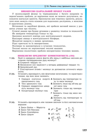 § 26. Рівняння стану ідеального газу. Ізопроцеси
177
ВИКОНУЄМО НАВЧАЛЬНИЙ ПРОЕКТ РАЗОМ
У молекулярній фізиці та термодинаміці є багато напрямів та
нерозв’язаних проблем, до вирішення яких ви можете долучитися, ви-
конуючи навчальні проекти. Пропонуємо вам тематику проектів, резуль-
тати яких можуть стати основою для подальших досліджень, а можливо
й практичних рішень.
Вітчизняні та зарубіжні фізики, які зробили вагомий внесок у роз-
виток учення про теплоту.
Сучасні знання про будову речовини у розвитку техніки та технологій.
Як виміряти температуру Сонця та зір.
Значення вологості повітря для життєдіяльності людини.
Капілярні явища в життєдіяльності біосфери.
Механічні напруги в живих організмах.
Рідкі кристали та їх використання.
Полімери та наноматеріали в сучасних технологіях.
Теплові насоси як перспективні теплові машини.
Вирішення екологічних проблем використання теплових машин.
ВИЯВЛЯЄМО ПРЕДМЕТНУ КОМПЕТЕНТНІСТЬ (№6)
1 (п). Який із наведених нижче фактів або явищ є найбільш наочним до-
слідним підтвердженням руху молекул?
А Існування твердих тіл.
Б Виникнення сил пружності у випадку деформації твердих тіл.
В Броунівський рух.
Г Спостерігання атомів і молекул за допомогою оптичного мікро-
скопа.
2 (п). Установіть відповідність між фізичними величинами, та характерис-
тиками, від яких вони залежать:
1 Середня кінетична енергія
одноатомного газу
2 Тиск ідеального газу
3 Середня квадратична швид-
кість молекул газу
4 Концентрація молекул газу
А Залежить від температури га-
зу та маси молекул
Б Залежить лише від об’єму да-
ної маси газу
В Залежить тільки від темпера-
тури
Г Залежить тільки від маси мо-
лекул
Д Залежить від температури та
об’єму
3 (п). Установіть відповідність між газовим законом та його математичним
виразом:
1 Закон Бойля — Маріотта
2 Закон Гей-Люссака
3 Закон Клапейрона
4 Закон Шарля
А
m
pV RT
M
=
Б p V p V=1 1 2 2
В
p V p V
T T
=1 1 2 2
1 2
Г
V V
T T
=1 2
1 2
Д
p p
T T
=1 2
1 2
 
