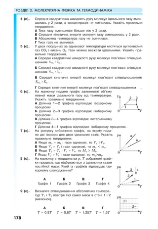 РОЗДІЛ 2. МОЛЕКУЛЯРНА ФІЗИКА ТА ТЕРМОДИНАМІКА
178
4 (п). Середня квадратична швидкість руху молекул ідеального газу змен-
шилась у 2 рази, а концентрація не змінилась. Укажіть правильне
твердження.
А Тиск газу зменшився більше ніж у 3 рази.
Б Середня кінетична енергія молекул газу зменшилась у 2 рази.
В Абсолютна температура газу не змінилася.
Г Тиск газу не змінився.
5 (с). У двох посудинах за однакової температури містяться вуглекислий
газ СО2 і кисень О2. Гази можна вважати ідеальними. Укажіть пра-
вильне твердження.
А Середні квадратичні швидкості руху молекул пов’язані співвідно-
шенням υ > υ2 2CO O .
Б Середні квадратичні швидкості руху молекул пов’язані співвідно-
шенням υ < υ2 2CO O .
В Середні кінетичні енергії молекул пов’язані співвідношенням
E E>2 2CO O .
Г Середні кінетичні енергії молекул пов’язані співвідношенням .
6 (с). На малюнку подано графік залежності об’єму
певної маси ідеального газу від температури.
Укажіть правильне твердження.
А Ділянка 1—2 графіка відповідає ізохорному
процесові.
Б Ділянка 2—3 графіка відповідає ізобарному
процесові.
В Ділянка З—4 графіка відповідає ізотермічному
процесові.
Г Ділянка 4—1 графіка відповідає ізобарному процесові.
7 (с). На рисунку зображено графік, на якому пода-
но дві ізохори для двох ідеальних газів. Укажіть
правильне твердження.
А Якщо та = тb і гази однакові, то Va >Vb.
Б Якщо Va = Vb і гази однакові, то ma < mb.
В Якщо Тa = Тb і Va = Vb, то Мa > Мb.
Г Якщо Va = Vb і гази однакові, то mа>mb.
8 (с). На малюнку в координатах р, Т зображені графі-
ки процесів, що відбуваються з ідеальним газом
постійної маси. Який із графіків відповідає ізо-
хорному охолодженню?
А Б В Г
Графік 1 Графік 2 Графік 3 Графік 4
9 (с). Визначте співвідношення абсолютних темпера-
тур Т1 і Т2 повітря тієї самої маси в стані 1 і 2
(малюнок).
А Б В Г
T = 0,8T T = 0,8T T = 1,25T T = 1,5T
0 T
V 2
1 4
3
0 T
p a
b
0 T
p
3 4
2
1
0 T
p
1
2
 