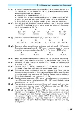 § 26. Рівняння стану ідеального газу. Ізопроцеси
179
10 (д). У товстостінному металевому балоні міститься кисень масою 16 г
під тиском 106
Па. Він займає об’єм. Газ можна вважати ідеальним.
Укажіть правильне твердження.
А Температура кисню менше 300 К.
Б Середня квадратична швидкість руху молекул кисню більше 500 м/с.
В Якщо відбудеться витікання кисню, то об’єм газу зменшиться.
Г Якщо відбудеться витікання кисню, то тиск газу не зміниться.
11 (д). Азот міститься в балоні об’ємом 50 л під тиском 15 атм і за темпе-
ратури 27 °С. Скільки молекул азоту міститься в балоні? Вважайте,
що 1 атм становить 105
Па.
А Б В Г
6,0 · 1023
молекул
1,9 · 1023
молекул
1,8 · 1027
молекул
1,8 · 1025
молекул
12 (д). Яка маса молекули Оксигену? (NA = 6,02 1023
моль–1
)?
А Б В Г
16 · 10–23
кг 32 · 10–23
кг 2,7 · 10–26
кг 5,3 · 10–26
кг
13 (д). Визначте об’єм алюмінієвого циліндра, який містить 3 · 1024
атомів.
Стала Авогадро дорівнює 6 · 1023
моль–1
; молярна маса та густина
алюмінію становлять відповідно 2,7 · 10–2
кг/моль і 2700 кг/м3
.
А Б В Г
5 см3
15 см3
50 см3
486 см3
14 (д). Яким має бути найменший об’єм балона, що містить 6,4 кг кисню,
якщо його стінки при температурі 20 °С витримують тиск 15,7 МПа?
15 (д). Визначте густину суміші 4 г водню й 32 г кисню за температури
7 °С і тиску 93 кПа.
16 (д). Газ при тиску 0,2 МПа і температурі 15 °С має об’єм 5 л. Чому
дорівнює об’єм газу цієї маси за нормальних умов?
17 (в). Електричну лампу занурили у воду на глибину 1 м. Після того як
відламали цоколь лампи, у її порожнину увійшло 448 г води. Визна-
чте початковий тиск повітря в ній. Ємність балона лампи дорівнює
0,5 л. Атмосферний тиск повітря — 105
Па.
18 (в). Суміш газу складається з 30 г азоту і деякої кількості вуглекислого
газу. Молярна маса суміші дорівнює 32 · 10–3
моль. Знайдіть масу
вуглекислого газу в ній.
19 (в). Повітряна куля наповнена гелієм. Визначте її радіус, щоб куля мо-
гла піднятися у повітря, якщо 1 м2
її оболонки має масу 50 г. Тем-
пература повітря 27 °С, а тиск 105
Па.
20 (в). У циліндрі під поршнем площею 100 см2
і масою 50 кг міститься
повітря при температурі 7 °С. Поршень розташований на висоті
60 см від дна циліндра. Повітря в циліндрі нагрівають до 47 °С, а
на поршень кладуть вантаж масою 100 кг. Визначте, на скільки і в
якому напрямку (догори чи донизу) переміститься поршень? Атмо-
сферний тиск становить 100 кПа. Тертям поршня об стіни циліндру
знехтувати.
 