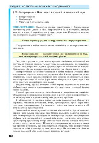 РОЗДІЛ 2. МОЛЕКУЛЯРНА ФІЗИКА ТА ТЕРМОДИНАМІКА
180
§ 27. Випаровування. Властивості насиченої та ненасиченої пари
Випаровування
Конденсація
Насичена і ненасичена пара
ВИПАРОВУВАННЯ. Молекули рідини перебувають у безперервному
хаотичному русі. Деякі з них, потрапляючи на її поверхню, можуть
залишати рідину і переміщатися у простір над нею. Сукупність молекул
над поверхнею рідини утворює пару.
Явище переходу рідини в пару називають пароутворенням.
Пароутворення здійснюється двома способами — випаровуванням і
кипінням.
Випаровування — пароутворення, що здійснюється за будь-
якої температури з вільної поверхні рідини.
Оскільки з рідини під час випаровування вилітають найшвидші мо-
лекули, то середня швидкість руху тих, що залишилися, зменшується.
Процес випаровування рідини супроводжується поглинанням енергії.
Відповідно, під час випаровування температура рідини знижується.
Випаровування має велике значення в житті людини і тварин. Його
ускладнення порушує процес охолодження тіла і може призвести до пе-
регрівання. Після купання поверхня тіла людини охолоджується через
випаровування води зі шкіри (при цьому відчувається прохолода, і по-
вітря здається холоднішим, ніж вода).
Завдяки тому, що 2/3 поверхні Землі вкрито водоймами та постійно
відбуваються процеси випаровування, підтримується тепловий баланс
нашої планети.
Харчові продукти перевозять спеціальними транспортними засобами,
обладнаними холодильними пристроями, в роботі яких використовуєть-
ся випаровування рідкого аміаку або двоокису вуглецю.
У місцевостях із жарким кліматом воду намагаються зберігати у
пористих глиняних посудинах. Вода, просочуючись крізь пори такої
посудини, випаровується, і в результаті цього посудина та вода в ній
залишаються прохолодними.
Інтенсивність випаровування залежить від: площі відкритої поверхні
рідини (чим більша поверхня, тим більша кількість молекул вилітає з
неї), температури (із підвищенням температури процес випаровування
відбувається інтенсивніше) та зовнішніх умов. Наприклад, вам відомо,
що у вітряну суху погоду мокра білизна сохне значно швидше ніж у без-
вітряну погоду після дощу. Швидкість випаровування залежить також
від природи речовини, що випаровується. Зокрема, вода випаровується
швидше за олію, але спирт — швидше за воду. Це пояснюється різними
силами взаємодії між молекулами названих речовин.
 