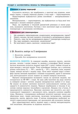 РОЗДІЛ 2. МОЛЕКУЛЯРНА ФІЗИКА ТА ТЕРМОДИНАМІКА
182
! Головне в цьому параграфі
Сукупність молекул, що перебувають у просторі над рідиною, нази-
вають парою, а процес переходу рідини у стан пари — пароутворенням.
Пароутворення відбувається двома способами — випаровуванням і
кипінням.
Випаровування — пароутворення, що відбувається за будь-якої тем-
ператури з вільної поверхні рідини.
Пару, що перебуває в тепловій динамічній рівновазі зі своєю ріди-
ною, називають насиченою. Густина і тиск насиченої пари за незмінної
температури є величинами постійними.
? Запитання для самоперевірки
1. Що називають пароутворенням; конденсацією; випаровуванням; парою?
2. Назвіть чинники, від яких залежить інтенсивність випаровування рідини.
3. Поясніть, чому під час випаровування рідини її температура знижується.
4. Яку пару називають насиченою; ненасиченою?
5. Які властивості мають насичена і ненасичена пари?
§ 28. Вологість повітря та її вимірювання
Вологість повітря
Прилади для вимірювання вологості
ВОЛОГІСТЬ ПОВІТРЯ. Із поверхні водойм, вологого ґрунту, листків
рослин, легенів і шкіри тварин та людини в атмосферу Землі випаро-
вується величезна кількість водяної пари (1014
т/рік) і майже стільки ж
води випадає у вигляді опадів. Тому атмосферне повітря, що є сумішшю
різних газів (азоту N2 — 78%, кисню О2 — 21%, інертних газів, водяної
пари), завжди містить і водяну пару. Хоча вміст водяної пари в атмос-
фері значно менший порівняно з іншими складовими, проте її значення
для життєдіяльності всього живого на земній поверхні величезне.
Процеси випаровування впливають також на організм людини, що
складається на 80–90% з води. За одну добу (залежно від роду занять)
із поверхні шкіри і легенів людини випаровується майже 2 кг води.
Це вказує на велике значення вологості навколишнього повітря для
здоров’я й самопочуття людини. Тривале перебування в теплому й во-
логому повітрі порушує теплообмін в організмі. Людина стає в’ялою, її
працездатність знижується. Важливе значення має вологість для жит-
тєдіяльності тваринного і рослинного світу, процесів сушіння виробів
тощо. Контроль і підтримання необхідної вологості важливі також для
зберігання книг, творів мистецтва, музичних інструментів, харчових
продуктів, овочів, фруктів тощо. З метою підтримання необхідної во-
логості користуються приладами, які зволожують або осушують повітря.
Для характеристики вмісту водяної пари в повітрі використовують
такі величини: абсолютна та відносна вологість.
 