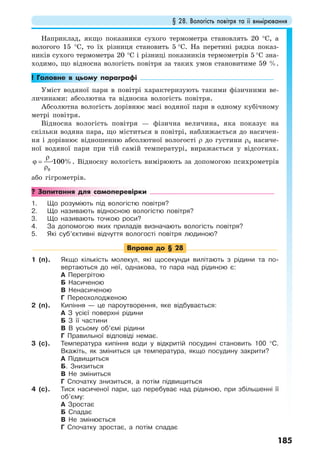 § 28. Вологість повітря та її вимірювання
185
Наприклад, якщо показники сухого термометра становлять 20 °С, а
вологого 15 °С, то їх різниця становить 5 °С. На перетині рядка показ-
ників сухого термометра 20 °С і різниці показників термометрів 5 °С зна-
ходимо, що відносна вологість повітря за таких умов становитиме 59 %.
! Головне в цьому параграфі
Уміст водяної пари в повітрі характеризують такими фізичними ве-
личинами: абсолютна та відносна вологість повітря.
Абсолютна вологість дорівнює масі водяної пари в одному кубічному
метрі повітря.
Відносна вологість повітря — фізична величина, яка показує на
скільки водяна пара, що міститься в повітрі, наближається до насичен-
ня і дорівнює відношенню абсолютної вологості ρ до густини ρ0 насиче-
ної водяної пари при тій самій температурі, виражається у відсотках.
0
·100%
ρ
ϕ =
ρ
. Відносну вологість вимірюють за допомогою психрометрів
або гігрометрів.
? Запитання для самоперевірки
1. Що розуміють під вологістю повітря?
2. Що називають відносною вологістю повітря?
3. Що називають точкою роси?
4. За допомогою яких приладів визначають вологість повітря?
5. Які суб’єктивні відчуття вологості повітря людиною?
Вправа до § 28
1 (п). Якщо кількість молекул, які щосекунди вилітають з рідини та по-
вертаються до неї, однакова, то пара над рідиною є:
А Перегрітою
Б Насиченою
В Ненасиченою
Г Переохолодженою
2 (п). Кипіння — це пароутворення, яке відбувається:
А З усієї поверхні рідини
Б З її частини
В В усьому об’ємі рідини
Г Правильної відповіді немає.
3 (с). Температура кипіння води у відкритій посудині становить 100 °С.
Вкажіть, як зміниться ця температура, якщо посудину закрити?
А Підвищиться
Б. Знизиться
В Не зміниться
Г Спочатку знизиться, а потім підвищиться
4 (с). Тиск насиченої пари, що перебуває над рідиною, при збільшенні її
об’єму:
А Зростає
Б Спадає
В Не змінюється
Г Спочатку зростає, а потім спадає
 