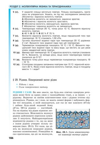 РОЗДІЛ 2. МОЛЕКУЛЯРНА ФІЗИКА ТА ТЕРМОДИНАМІКА
186
5 (с). У закритій пляшці міститься повітря. Пляшку охолоджують, проте
роса не утворюється. Укажіть, як під час охолодження змінюється
абсолютна і відносна вологість повітря.
А Абсолютна вологість не змінюється, відносна зростає.
Б Абсолютна і відносна вологість зростають.
В Абсолютна вологість зменшується, відносна зростає.
Г Абсолютна і відносна вологість не змінюються.
6 (с). Температура повітря 20 °С, точка роси 12 °С. Визначте відносну
вологість повітря.
А 40 % Б 52 % В 62 % Г 70 %
7 (с). Визначте відносну вологість повітря, якщо парціальний тиск при
температурі 18 о
С становить 1,59 кПа.
8 (д). Густина насиченої водяної пари при температурі 20 °С дорівнює
2 г/м3
. Визначте тиск водяної пари при цій температурі.
9 (д). Термометри психрометра показують 18 °С і 10 °С. Визначте пар-
ціальний тиск водяної пари та масу води, що містить за цих умов
кожен квадратний метр повітря.
10 (д). Ввечері при температурі 16 °С відносна вологість повітря становила
55 %. Визначте, чи випаде роса, якщо вночі температура повітря
знизиться до 8 °С?
11 (в). Визначте точку роси якщо термометри психрометра показують 18
і 10 °С.
12 (в). Столітрова посудина заповнена повітрям при 15 °С і відносній воло-
гості 30 %. Якою стане відносна вологість повітря, якщо в посудину
ввести 1 г води?
§ 29. Рідини. Поверхневий натяг рідин
Рідини і гази
Сила поверхневого натягу
РІДИНИ І ГАЗИ. Ви вже знаєте, що будь-яка хімічно однорідна речо-
вина може бути за одних умов у газоподібному стані, а за інших — у
рідкому. Водночас за своїми властивостями гази і рідини істотно від-
різняються. Рідини, як і гази, не мають певної форми і набувають фор-
ми тієї посудини, в якій знаходяться, але газ не має власного об’єму
і займає будь-який наданий йому
об’єм. Об’єм рідини — постійний.
Газ на відміну від рідин відносно лег-
ко стискається. Можливість молекул
рідини здійснювати перескоки зумов-
лює її текучість. Найхарактернішою
відмінністю рідини є те, що на межі
з газом рідина утворює вільну по-
верхню (мал. 29.1). Усі сили, що ді-
ють на молекули всередині рідини,
взаємно скомпенсовані. Рівнодійна ж
сил притягання, що діє на молекули,
Мал. 29.1. Сили міжмолекуляр-
ної взаємодії молекул рідини
 