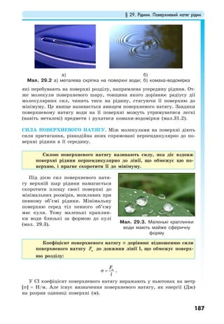 § 29. Рідини. Поверхневий натяг рідин
187
які перебувають на поверхні розділу, напрямлена усередину рідини. От-
же молекули поверхневого шару, товщина якого дорівнює радіусу дії
молекулярних сил, чинять тиск на рідину, стягуючи її поверхню до
мінімуму. Це явище називається явищем поверхневого натягу. Завдяки
поверхневому натягу води на її поверхні можуть утримуватися легкі
(навіть металеві) предмети і рухатися комахи-водомірки (мал.31.2).
СИЛА ПОВЕРХНЕВОГО НАТЯГУ. Між молекулами на поверхні діють
сили притягання, рівнодійна яких спрямовані перпендикулярно до по-
верхні рідини в її середину.
Силою поверхневого натягу називають силу, яка діє вздовж
поверхні рідини перпендикулярно до лінії, що обмежує цю по-
верхню, і прагне скоротити її до мінімуму.
Під дією сил поверхневого натя-
гу верхній шар рідини намагається
скоротити площу своєї поверхні до
мінімальних розмірів, можливих при
певному об’ємі рідини. Мінімальну
поверхню серед тіл певного об’єму
має куля. Тому маленькі краплин-
ки води близькі за формою до кулі
(мал. 29.3).
Коефіцієнт поверхневого натягу σ дорівнює відношенню сили
поверхневого натягу нF до довжини лінії l, що обмежує поверх-
ню розділу:
нF
l
σ = .
У СІ коефіцієнт поверхневого натягу виражають у ньютонах на метр
[σ] = Н/м. Але існує визначення поверхневого натягу, як енергії (Дж)
на розрив одиниці поверхні (м).
а) б)
Мал. 29.2 а) металева скріпка на поверхні води; б) комаха-водомірка
Мал. 29.3. Маленькі краплинки
води мають майже сферичну
форму
 