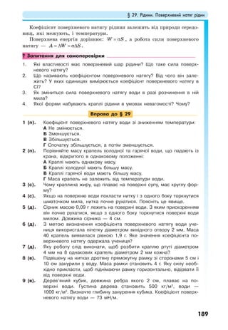 § 29. Рідини. Поверхневий натяг рідин
189
Коефіцієнт поверхневого натягу рідини залежить від природи середо-
вищ, які межують, і температури.
Поверхнева енергія дорівнює: W S= σ , а робота сили поверхневого
натягу — A W S= ∆ = σ∆ .
? Запитання для самоперевірки
1. Які властивості має поверхневий шар рідини? Що таке сила поверх-
невого натягу?
2. Що називають коефіцієнтом поверхневого натягу? Від чого він зале-
жить? У яких одиницях вимірюється коефіцієнт поверхневого натягу в
СІ?
3. Як зміниться сила поверхневого натягу води в разі розчинення в ній
мила?
4. Якої форми набувають краплі рідини в умовах невагомості? Чому?
Вправа до § 29
1 (п). Коефіцієнт поверхневого натягу води зі зниженням температури:
А Не змінюється.
Б Зменшується.
В Збільшується.
Г Спочатку збільшується, а потім зменшується.
2 (п). Порівняйте масу крапель холодної та гарячої води, що падають із
крана, відкритого в однаковому положенні:
А Краплі мають однакову масу.
Б Краплі холодної мають більшу масу.
В Краплі гарячої води мають більшу масу.
Г Маса крапель не залежить від температури води.
3 (с). Чому краплина жиру, що плаває на поверхні супу, має круглу фор-
му?
4 (с). Якщо на поверхню води покласти нитку і з одного боку торкнутися
шматочком мила, нитка почне рухатися. Поясніть це явище.
5 (д). Сірник масою 0,09 г лежить на поверхні води. З яким прискоренням
він почне рухатися, якщо з одного боку торкнутися поверхні води
милом. Довжина сірника — 4 см.
6 (д). З метою визначення коефіцієнта поверхневого натягу води уче-
ниця використала піпетку діаметром вихідного отвору 2 мм. Маса
40 крапель виявилася рівною 1,9 г. Яке значення коефіцієнта по-
верхневого натягу одержала учениця?
7 (д). Яку роботу слід виконати, щоб розбити краплю ртуті діаметром
4 мм на 8 однакових крапель діаметром 2 мм кожна?
8 (в). Підвішену на нитках дротяну прямокутну рамку зі сторонами 5 см і
10 см занурили у воду. Маса рамки становить 4 г. Яку силу необ-
хідно прикласти, щоб піднімаючи рамку горизонтально, відірвати її
від поверхні води.
9 (в). Дерев’яний кубик, довжина ребра якого 2 см, плаває на по-
верхні води. Густина дерева становить 500 кг/м3
, води —
1000 кг/м3
. Визначте глибину занурення кубика. Коефіцієнт поверх-
невого натягу води — 73 мН/м.
 