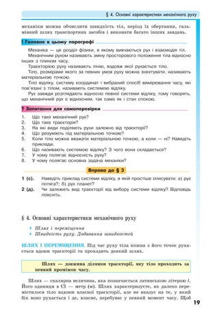 § 4. Основні характеристики механічного руху
19
механіки можна обчислити швидкість тіл, період їх обертання, галь-
мівний шлях транспортних засобів і виконати багато інших завдань.
! Головне в цьому параграфі
Механіка — це розділ фізики, в якому вивчаються рух і взаємодія тіл.
Механічним рухом називають зміну просторового положення тіла відносно
інших з плином часу.
Траєкторією руху називають лінію, вздовж якої рухається тіло.
Тіло, розмірами якого за певних умов руху можна знехтувати, називають
матеріальною точкою.
Тіло відліку, систему координат і вибраний спосіб вимірювання часу, які
пов’язані з тілом, називають системою відліку.
Рух завжди розглядають відносно певної системи відліку, тому говорять,
що механічний рух є відносним, так само як і стан спокою.
? Запитання для самоперевірки
1. Що таке механічний рух?
2. Що таке траєкторія?
3. На які види поділяють рухи залежно від траєкторії?
4. Що розуміють під матеріальною точкою?
5. Коли тіло можна вважати матеріальною точкою, а коли — ні? Наведіть
приклади.
6. Що називають системою відліку? З чого вона складається?
7. У чому полягає відносність руху?
8. У чому полягає основна задача механіки?
Вправа до § 3
1 (с). Наведіть приклад системи відліку, в якій простіше описувати: а) рух
потяга?; б) рух планет?
2 (д). Чи залежить вид траєкторії від вибору системи відліку? Відповідь
поясніть.
§ 4. Основні характеристики механічного руху
Шлях і переміщення
Швидкість руху. Додавання швидкостей
ШЛЯХ І ПЕРЕМІЩЕННЯ. Під час руху тіла кожна з його точок руха-
ється вдовж траєкторії та проходить деякий шлях.
Шлях — довжина ділянки траєкторії, яку тіло проходить за
певний проміжок часу.
Шлях — скалярна величина, яка позначається латинською літерою l.
Його одиниця в СІ — метр (м). Шлях характеризуєте, як далеко пере-
містилося тіло вздовж власної траєкторії, але не вказує на те, у який
бік воно рухається і де, власне, перебуває у певний момент часу. Щоб
 