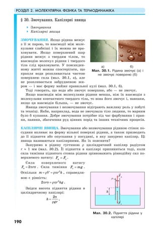 РОЗДІЛ 2. МОЛЕКУЛЯРНА ФІЗИКА ТА ТЕРМОДИНАМІКА
190
§ 30. Змочування. Капілярні явища
Змочування
Капілярні явища
ЗМОЧУВАННЯ. Якщо рідина межує
з її ж парою, то взаємодії між моле-
кулами слабкіші і їх можна не вра-
ховувати. Якщо поверхневий шар
рідини межує з твердим тілом, то
взаємодію молекул рідини і твердого
тіла слід враховувати. У повсякден-
ному житті можна спостерігати, що
крапля води розпливається чистою
поверхнею скла (мал. 30.1, а), але
не розпливається забрудненою жи-
ром — і має форму майже правильної кулі (мал. 30.1, б).
Тоді говорять, що вода або змочує поверхню, або — не змочує.
Якщо взаємодія між молекулами рідини менша, ніж їх взаємодія з
молекулами контактного твердого тіла, то вона його змочує і, навпаки,
якщо ця взаємодія більша, — не змочує.
Явища змочування і незмочування відіграють важливу роль у побуті
та техніці. Якби, наприклад, вода не змочувала тіло людини, то марним
було б купання. Добре змочування потрібне під час фарбування і пран-
ня, паяння, збагачення руд цінних порід та інших технічних процесів.
КАПІЛЯРНІ ЯВИЩА. Змочування або незмочування рідиною стінок по-
судини впливає на форму вільної поверхні рідини, а також призводить
до її підняття або опускання у посудині, в яку занурено капіляр. Ці
явища називаються капілярними. Як їх пояснити?
Зануримо в рідину густиною ρ циліндричний капіляр радіусом
r ≈ 1 мм (мал. 30.2). Її підняття в капілярі припиниться тоді, коли
сила тяжіння піднятого стовпа рідини зрівноважить рівнодійну сил по-
верхневого натягу: н тF F= .
Сила поверхневого натягу
н 2F r= π σ . Сила тяжіння тF mg= .
Оскільки 2
m V r h= ρ = ρπ , справедли-
вою є рівність:
2
2 r r hgπ σ = ρπ .
Звідси висота підняття рідини в
циліндричному капілярі:
2
h
gr
σ
=
ρ
,
а) б)
Мал. 30.1. Рідина змочує (а) і
не змочує поверхню (б)
Мал. 30.2. Підняття рідини у
капілярі
Fн
Fт
h
r
 